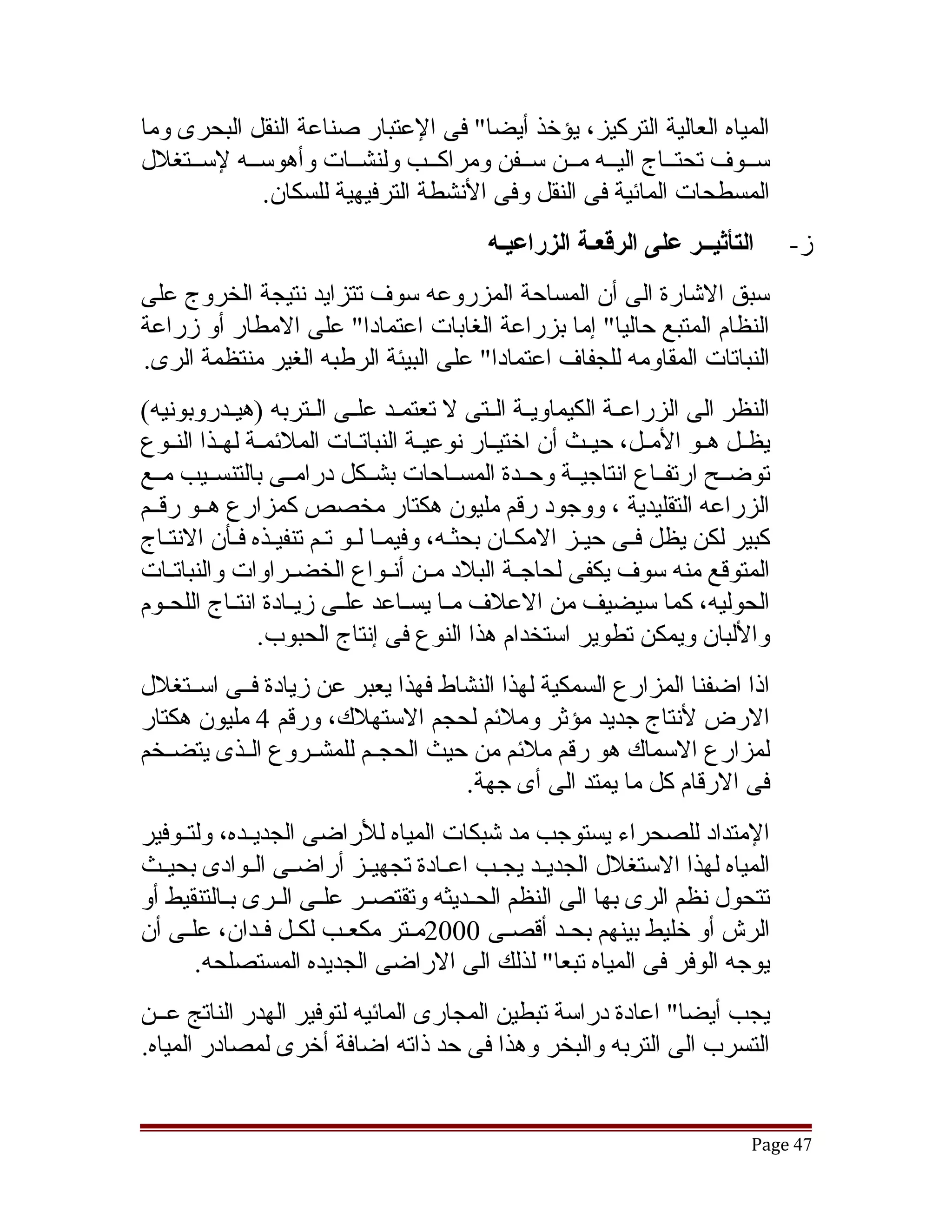 ‫المياه العالية التركيز، يؤخذ أيضا" فى العتبار صناعة النقل البحرى وما‬
‫سققوف تحتققاج اليققه مققن سققفن ومراكققب ولنشققات وأهوسققه لسققتغلل‬
            ‫المسطحات المائية فى النقل وفى النشطة الترفيهية للسكان.‬
                                            ‫التأثيــر على الرقعـة الزراعيـه‬        ‫ز-‬
‫سبق التشارة الى أن المساحة المزروعه سوف تتزايد نتيجة الخروج على‬
‫النظام المتبع حاليا" إما بزراعة الغابات اعتمادا" على المطار أو زراعة‬
‫النباتات المقاومه للجفاف اعتمادا" على البيئة الرطبه الغير منتظمة الرى.‬
‫النظر الى الزراعققة الكيماويققة الققتى ل تعتمققد علققى الققتربه )هيققدروبونيه(‬
‫يظققل هققو المققل، حيققث أن اختيققار نوعيققة النباتققات الملئمققة لهققذا النققوع‬
‫توضققح ارتفققاع انتاجيققة وحققدة المسققاحات بشققكل درامققى بالتنسققيب مققع‬
‫الزراعه التقليدية ، ووجود رقم مليون هكتار مخصص كمزارع هققو رقققم‬
‫كبير لكن يظل فقى حيقز المكقان بحثقه، وفيمقا لقو تقم تنفيقذه فقأن النتقاج‬
‫المتوقع منه سوف يكفى لحاجققة البلد مققن أنققواع الخضققراوات والنباتققات‬
‫الحوليه، كما سيضيف من العلف مققا يسققاعد علققى زيققادة انتققاج اللحققوم‬
                 ‫واللبان ويمكن تطوير استخدام هذا النوع فى إنتاج الحبوب.‬
‫اذا اضفنا المزارع السمكية لهذا النشاط فهذا يعبر عن زيادة فققى اسققتغلل‬
‫الرض لنتاج جديد مؤثر وملئم لحجم الستهلك، ورقم 4 مليون هكتار‬
‫لمزارع السماك هو رقم ملئم من حيث الحجققم للمشققروع الققذى يتضققخم‬
                                    ‫فى الرقام كل ما يمتد الى أى جهة.‬
‫المتداد للصحراء يستوجب مد تشبكات المياه للراضى الجديققده، ولتققوفير‬
‫المياه لهذا الستغلل الجديققد يجققب اعققادة تجهيققز أراضققى الققوادى بحيققث‬
‫تتحول نظم الرى بها الى النظم الحققديثه وتقتصققر علققى الققرى بققالتنقيط أو‬
‫الرش أو خليط بينهم بحقد أقصقى 0002مقتر مكعقب لكقل فقدان، علقى أن‬
      ‫ق‬         ‫ق ق‬       ‫ق‬      ‫ق‬            ‫ق‬     ‫ق‬
        ‫يوجه الوفر فى المياه تبعا" لذلك الى الراضى الجديده المستصلحه.‬
‫يجب أيضا" اعادة دراسة تبطين المجارى المائيه لتوفير الهدر الناتج عققن‬
‫التسرب الى التربه والبخر وهذا فى حد ذاته اضافة أخرى لمصادر المياه.‬


                                                                             ‫74 ‪Page‬‬
 