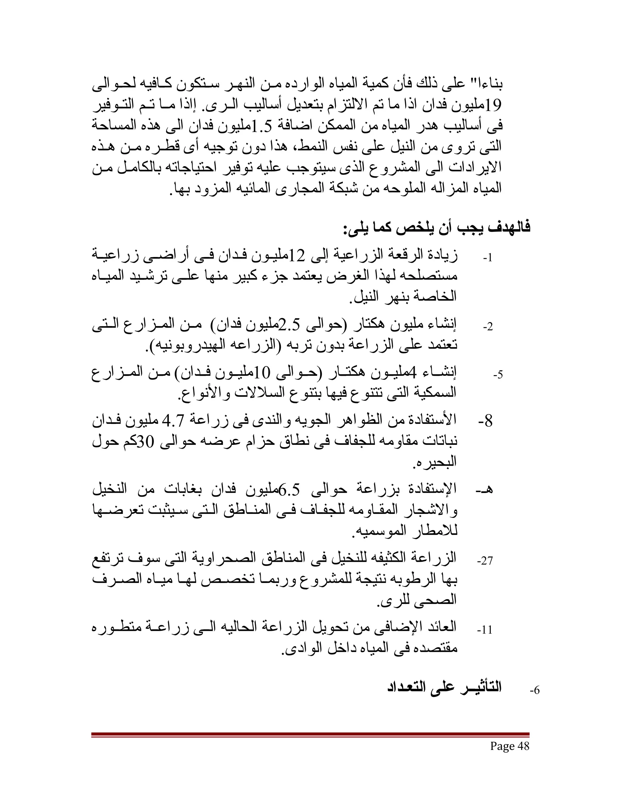 ‫بناءا" على ذلك فأن كمية المياه الوارده مققن النهققر سققتكون كققافيه لحققوالى‬
‫91مليون فدان اذا ما تم اللتزام بتعديل أساليب الققرى. إاذا مققا تققم التققوفير‬
‫فى أساليب هدر المياه من الممكن اضافة 5.1مليون فدان الى هذه المساحة‬
‫التى تروى من النيل على نفس النمط، هذا دون توجيه أى قطققره مققن هققذه‬
‫اليرادات الى المشروع الذى سيتوجب عليه توفير احتياجاته بالكامقل مقن‬
                  ‫المياه المزاله الملوحه من تشبكة المجارى المائيه المزود بها.‬

                                              ‫فالهدف يجب أن يلخص كما يلى:‬
‫1- زيادة الرقعة الزراعية إلى 21مليقون فقدان فققى أراضقى زراعيقة‬
 ‫ق‬             ‫ق‬              ‫ق ق‬
‫مستصلحه لهذا الغرض يعتمد جزء كبير منها علققى ترتشققيد الميققاه‬
                                               ‫الخاصة بنهر النيل.‬
‫2- إنشاء مليون هكتار )حوالى 5.2مليون فدان( مققن المققزارع الققتى‬
             ‫تعتمد على الزراعة بدون تربه )الزراعه الهيدروبونيه(.‬
‫إنشققاء 4مليققون هكتققار )حققوالى 01مليققون فققدان( مققن المققزارع‬  ‫5-‬
                   ‫السمكية التى تتنوع فيها بتنوع السللت والنواع.‬
‫8- الستفادة من الظواهر الجويه والندى فى زراعة 7.4 مليون فققدان‬
‫نباتات مقاومه للجفاف فى نطاق حزام عرضه حوالى 03كم حول‬
                                                           ‫البحيره.‬
‫هق- الستفادة بزراعة حوالى 5.6مليون فدان بغابات من النخيل‬
‫والتشجار المققاومه للجفقاف فقى المنقاطق القتى سقيثبت تعرضقها‬
                                                ‫للمطار الموسميه.‬
‫72- الزراعة الكثيفه للنخيل فى المناطق الصحراوية التى سوف ترتفع‬
‫بها الرطوبه نتيجة للمشروع وربمققا تخصققص لهققا ميققاه الصققرف‬
                                                    ‫الصحى للرى.‬
‫11- العائد الضافى من تحويل الزراعة الحاليه الققى زراعققة متطققوره‬
                                    ‫مقتصده فى المياه داخل الوادى.‬

                                                       ‫التأثيــر على التعـداد‬    ‫6-‬



                                                                          ‫84 ‪Page‬‬
 