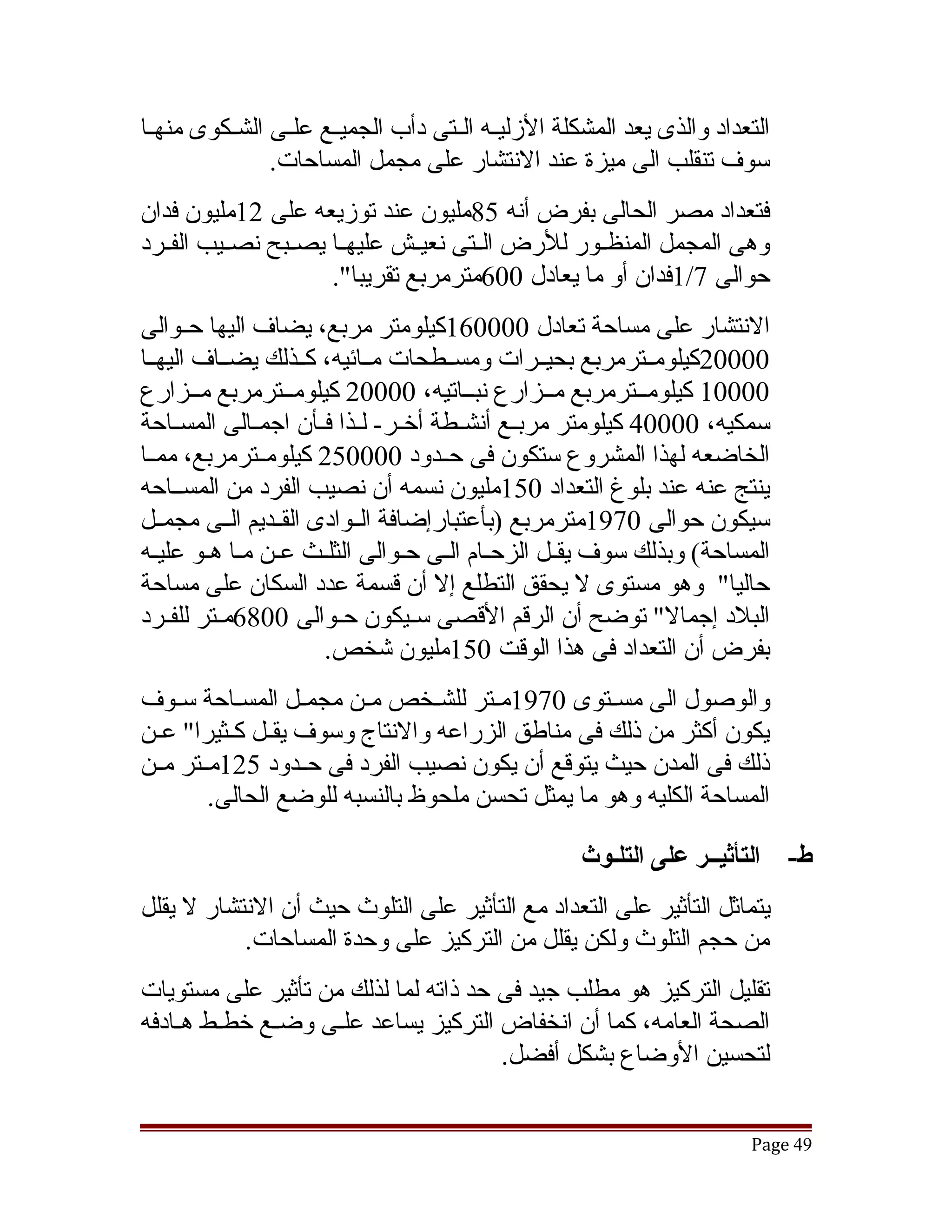 ‫التعداد والذى يعد المشكلة الزليققه الققتى دأب الجميققع علققى الشققكوى منهققا‬
                ‫سوف تنقلب الى ميزة عند النتشار على مجمل المساحات.‬
‫فتعداد مصر الحالى بفرض أنه 58مليون عند توزيعه على 21مليون فدان‬
‫وهى المجمل المنظققور للرض الققتى نعيققش عليهققا يصققبح نصققيب الفققرد‬
                      ‫حوالى 7/1فدان أو ما يعادل 006مترمربع تقريبا".‬
‫النتشار على مساحة تعادل 000061كيلومتر مربع، يضاف اليها حققوالى‬
‫00002كيلومققترمربع بحيققرات ومسققطحات مققائيه، كققذلك يضققاف اليهققا‬
‫00001 كيلومققترمربع مققزارع نبققاتيه، 00002 كيلومققترمربع مققزارع‬
‫سمكيه، 00004 كيلومتر مربققع أنشققطة أخققر- لققذا فققأن اجمققالى المسققاحة‬
‫الخاضعه لهذا المشروع ستكون فى حققدود 000052 كيلومققترمربع، ممققا‬
‫ينتج عنه عند بلوغ التعداد 051مليون نسمه أن نصيب الفرد من المسققاحه‬
‫سيكون حوالى 0791مترمربع )بأعتبارإضافة الققوادى القققديم الققى مجمققل‬
‫المساحة( وبذلك سوف يققل الزحقام القى حقوالى الثلقث عقن مقا هقو عليقه‬
                                            ‫ق‬       ‫ق‬
‫حاليا" وهو مستوى ل يحقق التطلع إل أن قسمة عدد السكان على مساحة‬
‫البلد إجمال" توضح أن الرقم القصى سقيكون حقوالى 0086مققتر للفقرد‬
    ‫ق‬                    ‫ق‬         ‫ق‬
                       ‫بفرض أن التعداد فى هذا الوقت 051مليون تشخص.‬
‫والوصول الى مسققتوى 0791مققتر للشقخص مقن مجمققل المسقاحة سقوف‬
    ‫ق‬        ‫ق‬           ‫ق‬       ‫ق‬
‫يكون أكثر من ذلك فى مناطق الزراعه والنتاج وسوف يقققل كقثيرا" عققن‬
           ‫ق‬
‫ذلك فى المدن حيث يتوقع أن يكون نصيب الفرد فى حققدود 521مققتر مققن‬
         ‫المساحة الكليه وهو ما يمثل تحسن ملحوظ بالنسبه للوضع الحالى.‬

                                                     ‫التأثيــر على التلـوث‬     ‫ط-‬
‫يتماثل التأثير على التعداد مع التأثير على التلوث حيث أن النتشار ل يقلل‬
           ‫من حجم التلوث ولكن يقلل من التركيز على وحدة المساحات.‬
‫تقليل التركيز هو مطلب جيد فى حد ذاته لما لذلك من تأثير على مستويات‬
‫الصحة العامه، كما أن انخفاض التركيز يساعد علقى وضقع خطقط هقادفه‬
                                      ‫لتحسين الوضاع بشكل أفضل.‬


                                                                         ‫94 ‪Page‬‬
 