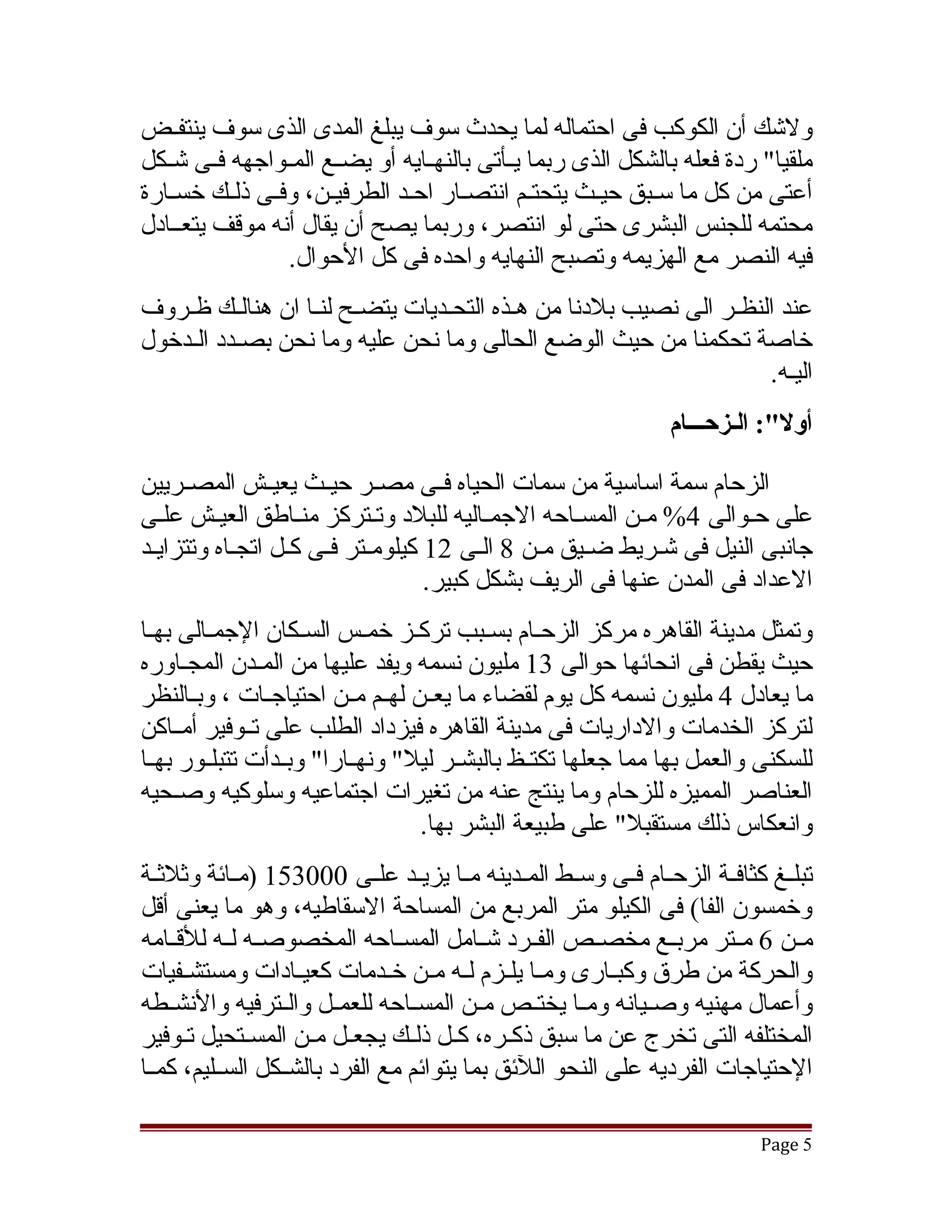‫ولتشك أن الكوكب فى احتماله لما يحدث سوف يبلغ المدى الذى سوف ينتفقض‬
‫ملقيا" ردة فعله بالشكل الذى ربما يققأتى بالنهققايه أو يضققع المققواجهه فققى تشققكل‬
‫أعتى من كل ما سقبق حيقث يتحتقم انتصقار احقد الطرفيقن، وفقى ذلقك خسقارة‬
   ‫ق‬            ‫ق‬                                 ‫ق‬     ‫ق‬
‫محتمه للجنس البشرى حتى لو انتصر، وربما يصح أن يقال أنه موقف يتعققادل‬
                  ‫فيه النصر مع الهزيمه وتصبح النهايه واحده فى كل الحوال.‬
‫عند النظقر الى نصيب بلدنا من هقذه التحقديات يتضقح لنقا ان هنالقك ظقروف‬
                 ‫ق‬             ‫ق‬
‫خاصة تحكمنا من حيث الوضع الحالى وما نحن عليه وما نحن بصقدد القدخول‬
    ‫ق ق‬
                                                                 ‫اليقه.‬
                                                                  ‫أول:": الـزحـــام‬

‫الزحام سمة اساسية من سمات الحياه فققى مصققر حيققث يعيققش المصققريين‬
‫على حقوالى 4% مقن المسقاحه الجمقاليه للبلد وتقتركز منقاطق العيقش علقى‬
‫جانبى النيل فى تشقريط ضقيق مقن 8 القى 21 كيلومقتر فقى كقل اتجقاه وتتزايقد‬
                                 ‫العداد فى المدن عنها فى الريف بشكل كبير.‬
‫وتمثل مدينة القاهره مركز الزحقام بسقبب تركقز خمقس السقكان الجمقالى بهقا‬
‫حيث يقطن فى انحائها حوالى 31 مليون نسمه ويفد عليها من المقدن المجقاوره‬
                ‫ق‬
‫ما يعادل 4 مليون نسمه كل يوم لقضاء ما يعققن لهققم مققن احتياجققات ، وبققالنظر‬
‫لتركز الخدمات والداريات فى مدينة القاهره فيزداد الطلب على تققوفير أمققاكن‬
‫للسكنى والعمل بها مما جعلها تكتققظ بالبشققر ليل" ونهققارا" وبققدأت تتبلققور بهققا‬
‫العناصر المميزه للزحام وما ينتج عنه من تغيرات اجتماعيه وسلوكيه وصقحيه‬
                                   ‫وانعكاس ذلك مستقبل" على طبيعة البشر بها.‬
‫تبلققغ كثافققة الزحققام فققى وسققط المققدينه مققا يزيققد علققى 000351 )مققائة وثلثققة‬
‫وخمسون الفا( فى الكيلو متر المربع من المساحة السقاطيه، وهو ما يعنى أقل‬
‫مققن 6 مققتر مربققع مخصققص الفققرد تشققامل المسققاحه المخصوصققه لققه للقققامه‬
‫والحركة من طرق وكبققارى ومقا يلققزم لقه مقن خققدمات كعيققادات ومستشققفيات‬
                                     ‫ق ق‬        ‫ق‬
‫وأعمال مهنيه وصققيانه ومققا يختققص مققن المسققاحه للعمققل والققترفيه والنشققطه‬
‫المختلفه التى تخرج عن ما سبق ذكقره، كقل ذلقك يجعقل مقن المسقتحيل تقوفير‬
      ‫ق‬                           ‫ق ق‬
‫الحتياجات الفرديه على النحو اللئق بما يتوائم مع الفرد بالشققكل السققليم، كمققا‬

                                                                              ‫5 ‪Page‬‬
 
