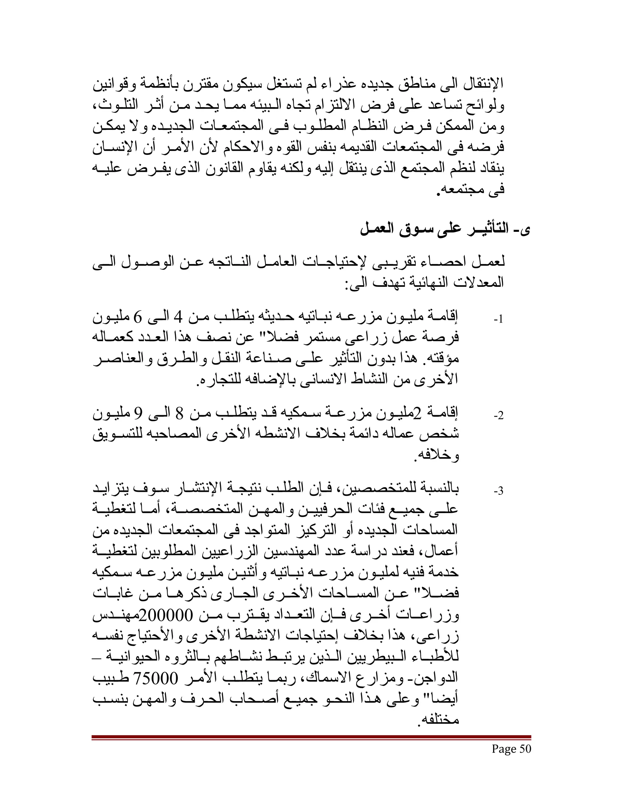 ‫النتقال الى مناطق جديده عذراء لم تستغل سيكون مقترن بأنظمة وقوانين‬
‫ولوائح تساعد على فرض اللتزام تجاه القبيئه ممقا يحققد مقن أثققر التلقوث،‬
      ‫ق‬         ‫ق‬         ‫ق‬       ‫ق‬
‫ومن الممكن فقرض النظقام المطلقوب فقى المجتمعققات الجديقده ول يمكقن‬
  ‫ق‬           ‫ق‬                     ‫ق‬      ‫ق‬       ‫ق‬      ‫ق‬
‫فرضه فى المجتمعات القديمه بنفس القوه والحكام لن المققر أن النسققان‬
‫ينقاد لنظم المجتمع الذى ينتقل إليه ولكنه يقاوم القانون الذى يفققرض عليققه‬
                                                            ‫فى مجتمعه.‬

                                                  ‫ى- التأثيــر على سـوق العمـل‬
‫لعمققل احصققاء تقريققبى لحتياجققات العامققل النققاتجه عققن الوصققول الققى‬
                                              ‫المعدلت النهائية تهدف الى:‬
‫إقامقة مليققون مزرعقه نبقاتيه حققديثه يتطلققب مقن 4 القى 6 مليقون‬
     ‫ق‬        ‫ق‬      ‫ق‬                   ‫ق ق‬                 ‫ق‬          ‫1-‬
‫فرصة عمل زراعى مستمر فضل" عن نصف هذا العققدد كعمققاله‬
‫مؤقته. هذا بدون التأثير علققى صققناعة النقققل والطققرق والعناصققر‬
                     ‫الخرى من النشاط النسانى بالضافه للتجاره.‬
‫إقامققة 2مليققون مزرعققة سققمكيه قققد يتطلققب مققن 8 الققى 9 مليققون‬    ‫2-‬
‫تشخص عماله دائمة بخلف النشطه الخرى المصاحبه للتسققويق‬
                                                           ‫وخلفه.‬
‫بالنسبة للمتخصصين، فقإن الطلقب نتيجقة النتشقار سقوف يتزايقد‬             ‫3-‬
‫علققى جميققع فئات الحرفييققن والمهققن المتخصصققة، أمققا لتغطيققة‬
‫المساحات الجديده أو التركيز المتواجد فى المجتمعات الجديده من‬
‫أعمال، فعند دراسة عدد المهندسين الزراعيين المطلوبين لتغطيققة‬
‫خدمة فنيه لمليقون مزرعقه نبقاتيه وأثنيقن مليقون مزرعقه سقمكيه‬
                           ‫ق‬          ‫ق‬
‫فضققل" عققن المسققاحات الخققرى الجققارى ذكرهققا مققن غابققات‬
‫وزراعققات أخققرى فققإن التعققداد يقققترب مققن 000002مهنققدس‬
‫زراعى، هذا بخلف إحتياجات النشطة الخرى والحتياج نفسققه‬
‫للطبققاء الققبيطريين الققذين يرتبققط نشققاطهم بققالثروه الحيوانيققة –‬
‫الدواجن- ومزارع السماك، ربمقا يتطلقب المقر 00057 طقبيب‬
‫أيضا" وعلى هقذا النحقو جميقع أصقحاب الحقرف والمهقن بنسقب‬
                                                              ‫مختلفه.‬
                                                                        ‫05 ‪Page‬‬
 