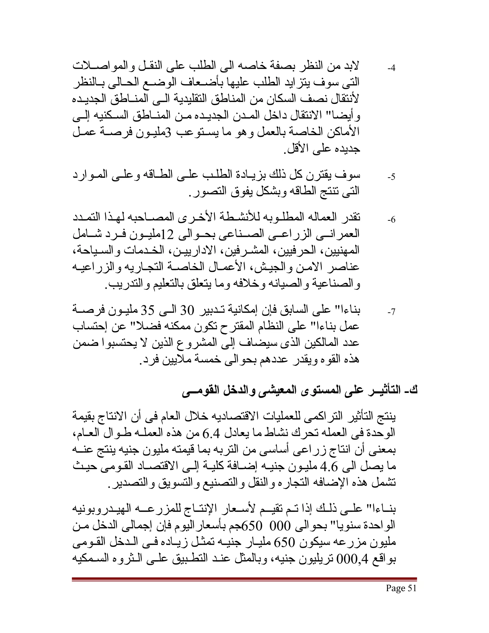 ‫لبد من النظر بصفة خاصه الى الطلب على النقققل والمواصققلت‬                      ‫4-‬
‫التى سوف يتزايد الطلب عليها بأضققعاف الوضققع الحققالى بققالنظر‬
‫لنتقال نصف السكان من المناطق التقليدية الققى المنققاطق الجديققده‬
‫وأيضا" النتقال داخل المققدن الجديققده مققن المنققاطق السققكنيه إلققى‬
‫الماكن الخاصة بالعمل وهو ما يسققتوعب 3مليققون فرصققة عمققل‬
                                                    ‫جديده على القل.‬
‫سوف يقترن كل ذلك بزيقادة الطلقب علقى الطقاقه وعلقى المقوارد‬                   ‫5-‬
                         ‫التى تنتج الطاقه وبشكل يفوق التصور.‬
‫تقدر العماله المطلققوبه للنشققطة الخققرى المصققاحبه لهققذا التمققدد‬           ‫6-‬
‫العمرانققى الزراعققى الصققناعى بحققوالى 21مليققون فققرد تشققامل‬
‫المهنيين، الحرفيين، المشققرفين، الدارييققن، الخققدمات والسققياحة،‬
‫عناصر المقن والجيقش، العمقال الخاصقة التجقاريه والزراعيقه‬
         ‫والصناعية والصيانه وخلفه وما يتعلق بالتعليم والتدريب.‬
‫بناءا" على السابق فإن إمكانية تققدبير 03 الققى 53 مليققون فرصققة‬              ‫7-‬
‫عمل بناءا" على النظام المقترح تكون ممكنه فضل" عن إحتساب‬
‫عدد المالكين الذى سيضاف إلى المشروع الذين ل يحتسبوا ضمن‬
               ‫هذه القوه ويقدر عددهم بحوالى خمسة مليين فرد.‬

                           ‫ك- التأثيــر على المستوى المعيشى والدخل القومــى‬
‫ينتج التأثير التراكمى للعمليات القتصاديه خلل العام فى أن النتاج بقيمة‬
‫الوحدة فى العمله تحرك نشاط ما يعادل 4.6 من هذه العملقه طقوال العقام،‬
‫بمعنى أن انتاج زراعى أساسى من التربه بما قيمته مليون جنيه ينتج عنققه‬
‫ما يصل الى 6.4 مليقون جنيقه إضقافة كليقة إلقى القتصقاد الققومى حيقث‬
         ‫تشمل هذه الضافه التجاره والنقل والتصنيع والتسويق والتصدير.‬
‫بنققاءا" علققى ذلققك إذا تققم تقيقققم لسققعار النتققاج للمزرعقققه الهيققدروبونيه‬
‫الواحدة سنويا" بحوالى 000 056جم بأسعاراليوم فإن إجمالى الدخل مققن‬
‫مليون مزرعه سيكون 056 مليققار جنيققه تمثققل زيققاده فققى الققدخل القققومى‬
‫بواقع 4,000 تريليون جنيه، وبالمثل عنقد التطقبيق علقى الققثروه السقمكيه‬
     ‫ق‬              ‫ق‬        ‫ق‬       ‫ق‬
                                                                             ‫15 ‪Page‬‬
 