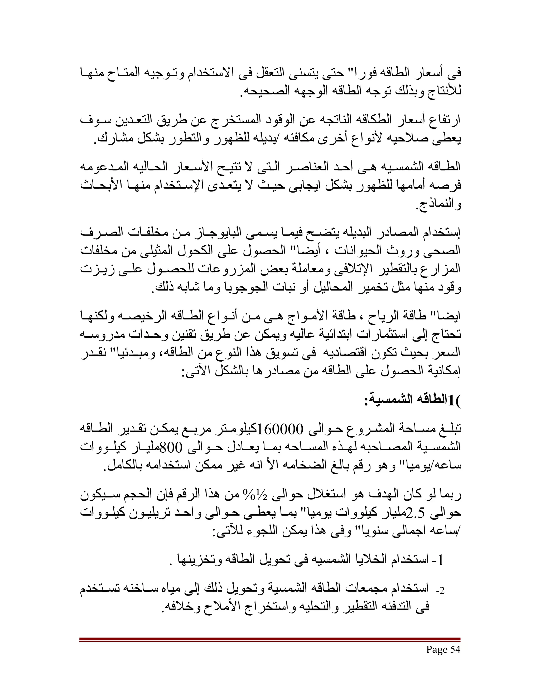 ‫فى أسعار الطاقه فورا" حتى يتسنى التعقل فى الستخدام وتققوجيه المتققاح منهققا‬
                                  ‫للنتاج وبذلك توجه الطاقه الوجهه الصحيحه.‬
‫ارتفاع أسعار الطكاقه الناتجه عن الوقود المستخرج عن طريق التعقدين سقوف‬
  ‫ق‬     ‫ق‬
 ‫يعطى صلحيه لنواع أخرى مكافئه /بديله للظهور والتطور بشكل مشارك.‬
‫الطقاقه الشمسقيه هقى أحقد العناصقر القتى ل تتيقح السقعار الحقاليه المقدعومه‬
                                           ‫ق‬        ‫ق‬
‫فرصه أمامها للظهور بشكل ايجابى حيققث ل يتعققدى السققتخدام منهققا البحققاث‬
                                                                  ‫والنماذج.‬
‫إستخدام المصادر البديله يتضقح فيمقا يسقمى البايوجقاز مقن مخلفقات الصقرف‬
                          ‫ق‬                   ‫ق‬
‫الصحى وروث الحيوانات ، أيضا" الحصول على الكحول المثيلى من مخلفات‬
‫المزارع بالتقطير التلفى ومعاملة بعض المزروعات للحصققول علققى زيققزت‬
              ‫وقود منها مثل تخمير المحاليل أو نبات الجوجوبا وما تشابه ذلك.‬
‫ايضا" طاقة الرياح ، طاقة المققواج هققى مققن أنققواع الطققاقه الرخيصققه ولكنهققا‬
‫تحتاج إلى استثمارات ابتدائية عاليه ويمكن عن طريق تقنين وحققدات مدروسققه‬
‫السعر بحيث تكون اقتصاديه فى تسويق هذا النوع من الطاقه، ومبققدئيا" نقققدر‬
                      ‫إمكانية الحصول على الطاقه من مصادرها بالشكل التى:‬
                                                           ‫(1الطاقه الشمسية:‬
‫تبلققغ مسققاحة المشققروع حققوالى 000061كيلومققتر مربققع يمكققن تقققدير الطققاقه‬
‫الشمسققية المصققاحبه لهققذه المسققاحه بمققا يعققادل حققوالى 008مليققار كيلققووات‬
      ‫ساعه/يوميا" وهو رقم بالغ الضخامه ال انه غير ممكن استخدامه بالكامل.‬
‫ربما لو كان الهدف هو استغلل حوالى ½% من هذا الرقم فإن الحجم سققيكون‬
‫حوالى 5.2مليار كيلووات يوميا" بمقا يعطقى حقوالى واحقد تريليقون كيلقووات‬
                          ‫/ساعه اجمالى سنويا" وفى هذا يمكن اللجوء للتى:‬
                  ‫1- استخدام الخليا الشمسيه فى تحويل الطاقه وتخزينها .‬
‫استخدام مجمعات الطاقه الشمسية وتحويل ذلك إلى مياه سققاخنه تسققتخدم‬        ‫2-‬
                 ‫فى التدفئه التقطير والتحليه واستخراج الملح وخلفه.‬

                                                                        ‫45 ‪Page‬‬
 