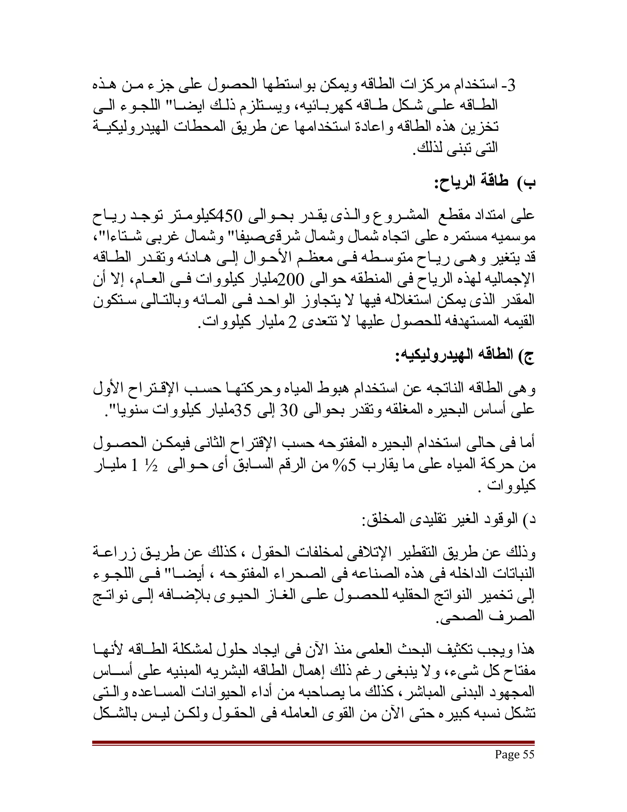 ‫3- استخدام مركزات الطاقه ويمكن بواستطها الحصول على جزء مققن هققذه‬
‫الطققاقه علققى تشقكل طققاقه كهربققائيه، ويسققتلزم ذلققك ايضققا" اللجققوء الققى‬
                                                            ‫ق‬
‫تخزين هذه الطاقه واعادة استخدامها عن طريق المحطات الهيدروليكيققة‬
                                                             ‫التى تبنى لذلك.‬
                                                               ‫ب( طاقة الرياح:‬
‫على امتداد مقطع المشققروع والققذى يقققدر بحققوالى 054كيلومققتر توجققد ريققاح‬
‫موسميه مستمره على اتجاه تشمال وتشمال تشرقىصيفا" وتشمال غربى تشققتاءا"،‬
‫قد يتغير وهققى ريققاح متوسققطه فققى معظققم الحققوال إلققى هققادئه وتقققدر الطققاقه‬
‫الجماليه لهذه الرياح فى المنطقه حوالى 002مليار كيلووات فققى العققام، إل أن‬
‫المقدر الذى يمكن استغلله فيها ل يتجاوز الواحقد فقى المقائه وبالتقالى سقتكون‬
      ‫ق‬       ‫ق‬         ‫ق‬      ‫ق ق‬
                     ‫القيمه المستهدفه للحصول عليها ل تتعدى 2 مليار كيلووات.‬
                                                       ‫ج( الطاقه الهيدروليكيه:‬
‫وهى الطاقه الناتجه عن استخدام هبوط المياه وحركتهققا حسققب القققتراح الول‬
 ‫على أساس البحيره المغلقه وتقدر بحوالى 03 إلى 53مليار كيلووات سنويا".‬
‫أما فى حالى استخدام البحيره المفتوحه حسب القتراح الثانى فيمكققن الحصققول‬
‫من حركة المياه على ما يقارب 5% من الرقم السققابق أى حققوالى ½ 1 مليققار‬
                                                               ‫كيلووات .‬
                                                 ‫د( الوقود الغير تقليدى المخلق:‬
‫وذلك عن طريق التقطير التلفى لمخلفات الحقول ، كذلك عن طريققق زراعققة‬
‫النباتات الداخله فى هذه الصناعه فى الصحراء المفتوحه ، أيضققا" فققى اللجققوء‬
‫إلى تخمير النواتج الحقليه للحصقول علقى الغقاز الحيقوى بلضقافه إلقى نواتقج‬
                                                         ‫الصرف الصحى.‬
‫هذا ويجب تكثيف البحث العلمى منذ الن فى ايجاد حلول لمشكلة الطققاقه لنهققا‬
‫مفتاح كل تشىء، ول ينبغى رغم ذلك إهمال الطاقه البشريه المبنيه على أسققاس‬
‫المجهود البدنى المباتشر، كذلك ما يصاحبه من أداء الحيوانات المسققاعده والققتى‬
‫تشكل نسبه كبيره حتى الن من القوى العامله فى الحقققول ولكققن ليققس بالشققكل‬

                                                                          ‫55 ‪Page‬‬
 
