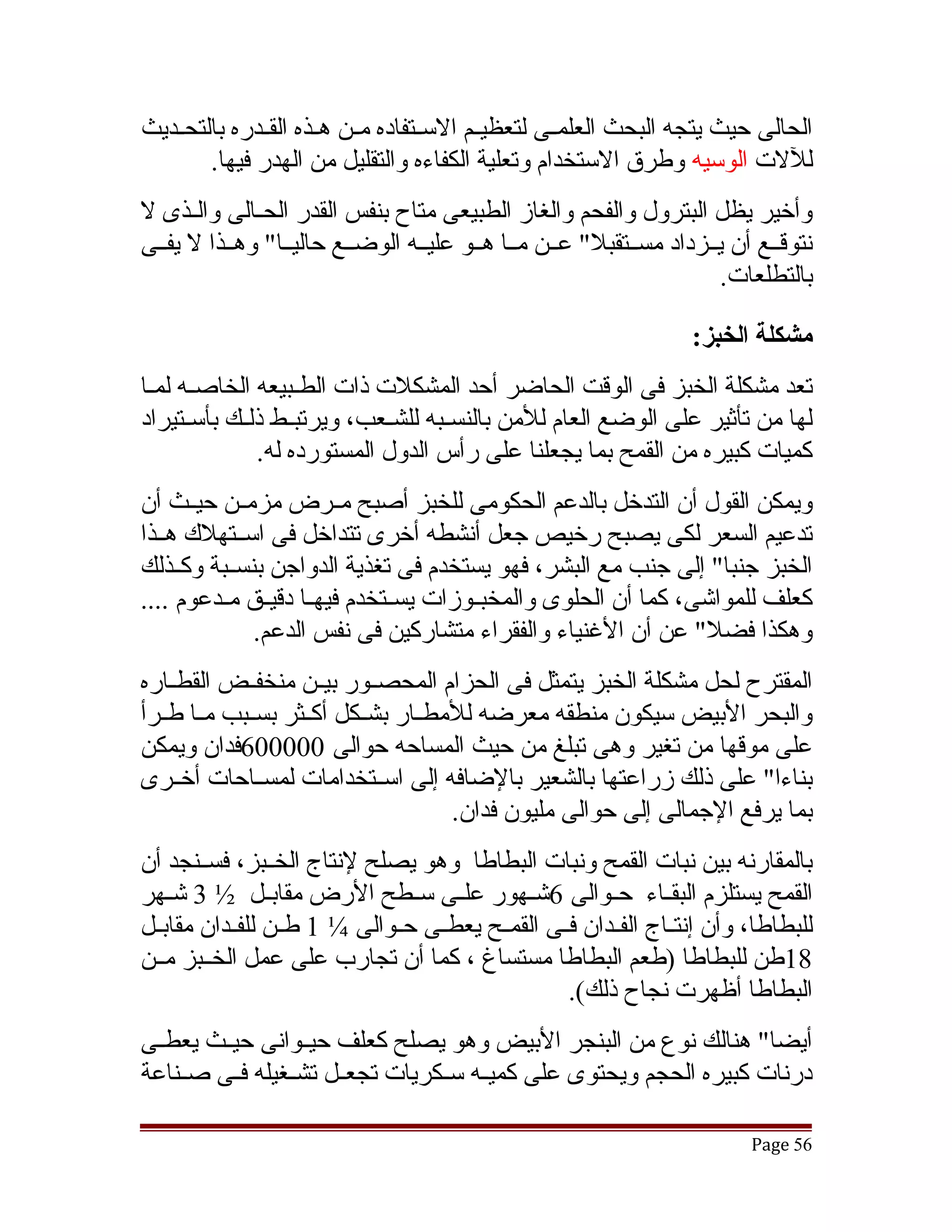 ‫الحالى حيث يتجه البحث العلمققى لتعظيققم السققتفاده مققن هققذه القققدره بالتحققديث‬
        ‫لللت الوسيه وطرق الستخدام وتعلية الكفاءه والتقليل من الهدر فيها.‬
‫وأخير يظل البترول والفحم والغاز الطبيعى متاح بنفس القدر الحققالى والققذى ل‬
‫نتوقققع أن يققزداد مسققتقبل" عققن مققا هققو عليققه الوضققع حاليققا" وهققذا ل يفققى‬
                                                                       ‫بالتطلعات.‬

                                                                    ‫مشكلة الخبز:‬
‫تعد مشكلة الخبز فى الوقت الحاضر أحد المشكلت ذات الطققبيعه الخاصققه لمققا‬
‫لها من تأثير على الوضع العام للمن بالنسققبه للشققعب، ويرتبققط ذلققك بأسققتيراد‬
               ‫كميات كبيره من القمح بما يجعلنا على رأس الدول المستورده له.‬
‫ويمكن القول أن التدخل بالدعم الحكومى للخبز أصبح مققرض مزمققن حيققث أن‬
‫تدعيم السعر لكى يصبح رخيص جعل أنشطه أخرى تتداخل فى اسققتهلك هققذا‬
‫الخبز جنبا" إلى جنب مع البشر، فهو يستخدم فى تغذية الدواجن بنسققبة وكققذلك‬
‫كعلف للمواتشى، كما أن الحلوى والمخبققوزات يسققتخدم فيهققا دقيققق مققدعوم ....‬
              ‫وهكذا فضل" عن أن الغنياء والفقراء متشاركين فى نفس الدعم.‬
‫المقترح لحل مشكلة الخبز يتمثل فى الحزام المحصققور بيققن منخفققض القطققاره‬
‫والبحر البيض سيكون منطقه معرضه للمطققار بشققكل أكققثر بسققبب مققا طققرأ‬
‫على موقها من تغير وهى تبلغ من حيث المساحه حوالى 000006فدان ويمكن‬
‫بناءا" على ذلك زراعتها بالشعير بالضافه إلى اسققتخدامات لمسققاحات أخققرى‬
                                      ‫بما يرفع الجمالى إلى حوالى مليون فدان.‬
‫بالمقارنه بين نبات القمح ونبات البطاطا وهو يصلح لنتاج الخققبز، فسققنجد أن‬
‫القمح يستلزم البقققاء حققوالى 6تشققهور علققى سققطح الرض مقابققل ½ 3 تشققهر‬
‫للبطاطا، وأن إنتققاج الفققدان فققى القمققح يعطققى حققوالى ¼ 1 طققن للفققدان مقابققل‬
‫81طن للبطاطا )طعم البطاطا مستساغ ، كما أن تجارب على عمل الخققبز مققن‬
                                                    ‫البطاطا أظهرت نجاح ذلك(.‬
‫أيضا" هنالك نوع من البنجر البيض وهو يصلح كعلف حيققوانى حيققث يعطققى‬
‫درنات كبيره الحجم ويحتوى على كميققه سققكريات تجعققل تشققغيله فققى صققناعة‬

                                                                           ‫65 ‪Page‬‬
 
