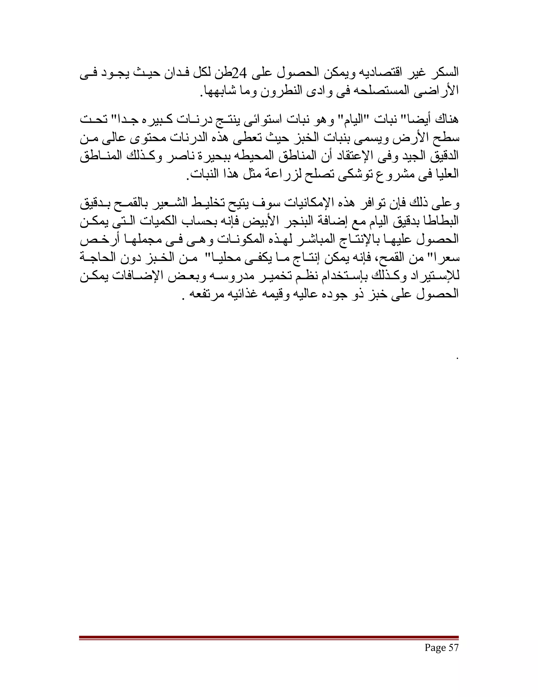‫السكر غير اقتصاديه ويمكن الحصول على 42طن لكل فققدان حيققث يجققود فققى‬
                          ‫الراضى المستصلحه فى وادى النطرون وما تشابهها.‬
‫هناك أيضا" نبات "اليام" وهو نبات استوائى ينتققج درنققات كققبيره جققدا" تحققت‬
‫سطح الرض ويسمى بنبات الخبز حيث تعطى هذه الدرنات محتوى عالى مققن‬
‫الدقيق الجيد وفى العتقاد أن المناطق المحيطه ببحيرة ناصر وكققذلك المنققاطق‬
                      ‫العليا فى مشروع توتشكى تصلح لزراعة مثل هذا النبات.‬
‫وعلى ذلك فإن توافر هذه المكانيات سوف يتيح تخليققط الشققعير بالقمققح بققدقيق‬
‫البطاطا بدقيق اليام مع إضافة البنجر البيض فإنه بحساب الكميات الققتى يمكققن‬
‫الحصول عليهققا بالنتققاج المباتشققر لهققذه المكونققات وهققى فققى مجملهققا أرخققص‬
‫سعرا" من القمح، فإنه يمكن إنتققاج مققا يكفققى محليققا" مققن الخققبز دون الحاجققة‬
‫للسققتيراد وكققذلك بإسققتخدام نظققم تخميققر مدروسققه وبعققض الضققافات يمكققن‬
                       ‫الحصول على خبز ذو جوده عاليه وقيمه غذائيه مرتفعه .‬


                                                                               ‫.‬




                                                                        ‫75 ‪Page‬‬
 