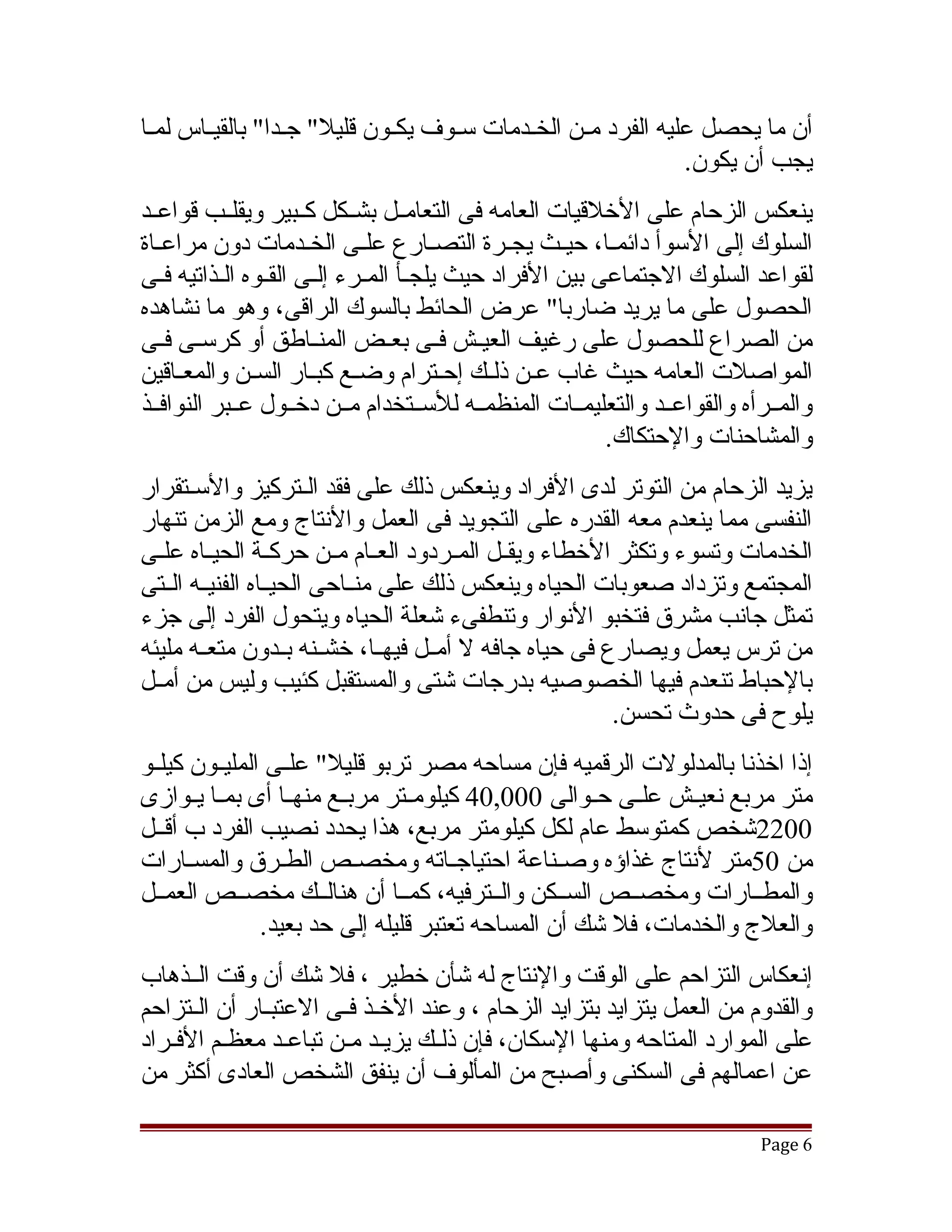 ‫أن ما يحصل عليه الفرد مقن الخقدمات سقوف يكقون قليل" جقدا" بالقيققاس لمققا‬
                   ‫ق‬          ‫ق‬     ‫ق‬      ‫ق‬     ‫ق‬
                                                             ‫يجب أن يكون.‬
‫ينعكس الزحام على الخلقيات العامه فى التعامققل بشققكل كققبير ويقلققب قواعققد‬
‫السلوك إلى السوأ دائمقا، حيققث يجققرة التصقارع علققى الخقدمات دون مراعققاة‬
                       ‫ق‬               ‫ق‬                  ‫ق‬
‫لقواعد السلوك الجتماعى بين الفراد حيث يلجقأ المقرء إلققى القققوه القذاتيه فققى‬
           ‫ق‬                  ‫ق ق‬
‫الحصول على ما يريد ضاربا" عرض الحائط بالسوك الراقى، وهو ما نشاهده‬
‫من الصراع للحصول على رغيف العيققش فققى بعققض المنققاطق أو كرسققى فققى‬
‫المواصلت العامه حيث غاب عقن ذلقك إحقترام وضقع كبقار السقن والمعقاقين‬
     ‫ق‬                  ‫ق‬                   ‫ق‬
‫والمققرأه والقواعققد والتعليمققات المنظمققه للسققتخدام مققن دخققول عققبر النوافققذ‬
                                                         ‫والمشاحنات والحتكاك.‬
‫يزيد الزحام من التوتر لدى الفراد وينعكس ذلك على فقد القتركيز والسقتقرار‬
‫النفسى مما ينعدم معه القدره على التجويد فى العمل والنتاج ومع الزمن تنهار‬
‫الخدمات وتسوء وتكثر الخطاء ويقققل المققردود العققام مققن حركققة الحيققاه علققى‬
‫المجتمع وتزداد صعوبات الحياه وينعكس ذلك على منققاحى الحيققاه الفنيققه الققتى‬
‫تمثل جانب مشرق فتخبو النوار وتنطفىء تشعلة الحياه ويتحول الفرد إلى جزء‬
‫من ترس يعمل ويصارع فى حياه جافه ل أمققل فيهققا، خشققنه بققدون متعققه مليئه‬
‫بالحباط تنعدم فيها الخصوصيه بدرجات تشتى والمستقبل كئيب وليس من أمققل‬
                                                          ‫يلوح فى حدوث تحسن.‬
‫إذا اخذنا بالمدلولت الرقميه فإن مساحه مصر تربو قليل" علققى المليققون كيلققو‬
‫متر مربع نعيققش علققى حققوالى 000,04 كيلومققتر مربققع منهققا أى بمققا يققوازى‬
‫0022تشخص كمتوسط عام لكل كيلومتر مربع، هذا يحدد نصيب الفرد ب أقققل‬
‫من 05متر لنتاج غذاؤه وصققناعة احتياجققاته ومخصققص الطققرق والمسققارات‬
‫والمطققارات ومخصققص السققكن والققترفيه، كمققا أن هنالققك مخصققص العمققل‬
                ‫والعلج والخدمات، فل تشك أن المساحه تعتبر قليله إلى حد بعيد.‬
‫إنعكاس التزاحم على الوقت والنتاج له تشأن خطير ، فل تشك أن وقت الققذهاب‬
‫والقدوم من العمل يتزايد بتزايد الزحام ، وعند الخقذ فققى العتبقار أن الققتزاحم‬
               ‫ق‬            ‫ق‬
‫على الموارد المتاحه ومنها السكان، فإن ذلققك يزيقد مقن تباعقد معظقم الفققراد‬
          ‫ق‬       ‫ق‬     ‫ق ق‬
‫عن اعمالهم فى السكنى وأصبح من المألوف أن ينفق الشخص العادى أكثر من‬

                                                                           ‫6 ‪Page‬‬
 