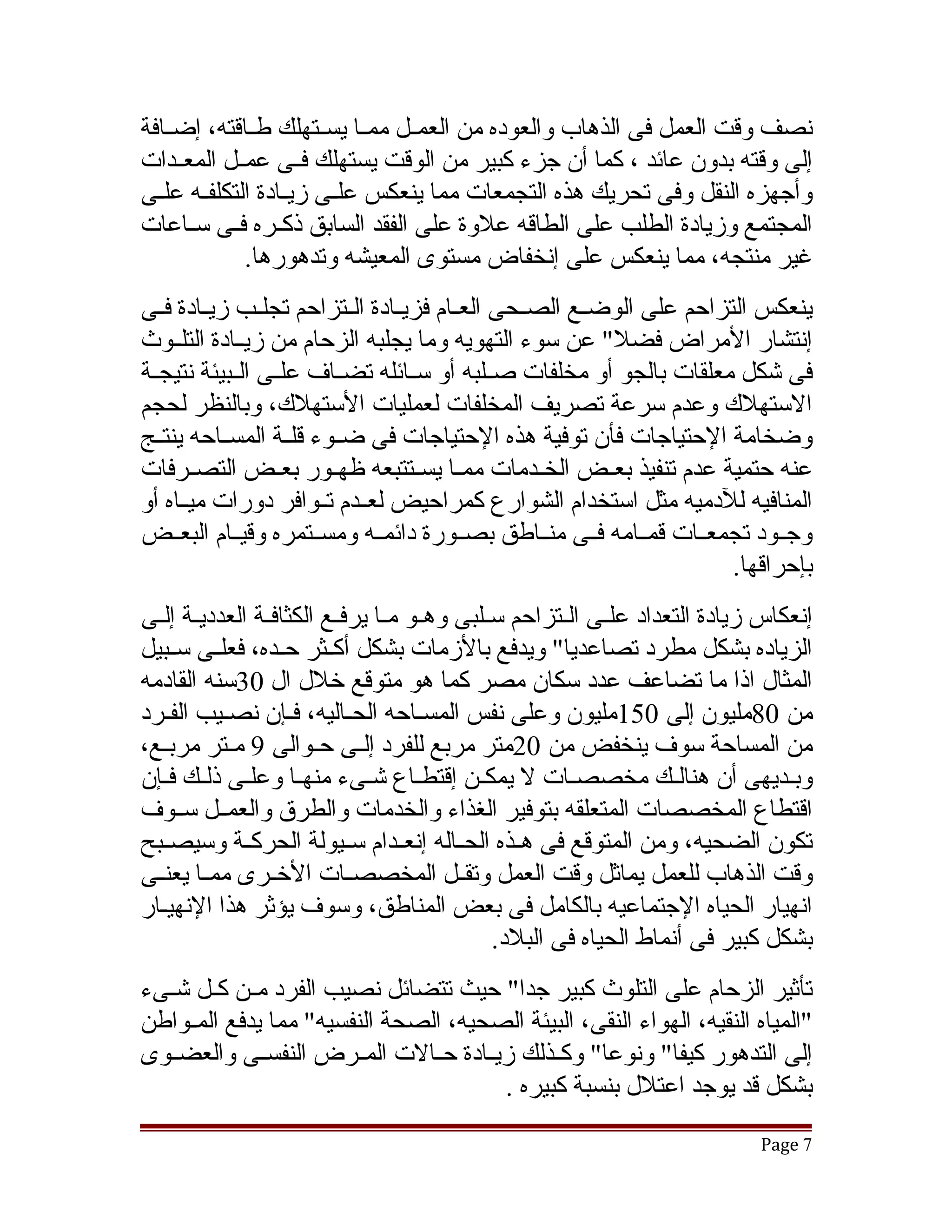 ‫نصف وقت العمل فى الذهاب والعوده من العمققل ممققا يسققتهلك طققاقته، إضققافة‬
‫إلى وقته بدون عائد ، كما أن جزء كبير من الوقت يستهلك فققى عمققل المعققدات‬
‫وأجهزه النقل وفى تحريك هذه التجمعات مما ينعكس علققى زيققادة التكلفققه علققى‬
‫المجتمع وزيادة الطلب على الطاقه علوة على الفقد السابق ذكققره فققى سققاعات‬
              ‫غير منتجه، مما ينعكس على إنخفاض مستوى المعيشه وتدهورها.‬
‫ينعكس التزاحم على الوضققع الصققحى العققام فزيققادة الققتزاحم تجلققب زيققادة فققى‬
‫إنتشار المراض فضل" عن سوء التهويه وما يجلبه الزحام من زيققادة التلققوث‬
‫فى تشكل معلقات بالجو أو مخلفات صققلبه أو سققائله تضققاف علققى الققبيئة نتيجققة‬
‫الستهلك وعدم سرعة تصريف المخلفات لعمليات الستهلك، وبالنظر لحجم‬
‫وضخامة الحتياجات فأن توفية هذه الحتياجات فى ضققوء قلققة المسققاحه ينتققج‬
‫عنه حتمية عدم تنفيذ بعققض الخققدمات ممققا يسققتتبعه ظهققور بعققض التصققرفات‬
‫المنافيه للدميه مثل استخدام الشوارع كمراحيض لعققدم تققوافر دورات ميققاه أو‬
‫وجققود تجمعققات قمققامه فققى منققاطق بصققورة دائمققه ومسققتمره وقيققام البعققض‬
                                                                        ‫بإحراقها.‬
‫إنعكاس زيادة التعداد علقى القتزاحم سقلبى وهقو مقا يرفقع الكثافقة العدديقة إلقى‬
  ‫ق ق‬           ‫ق‬        ‫ق ق ق‬                      ‫ق ق‬
‫الزياده بشكل مطرد تصاعديا" ويدفع بالزمات بشكل أكققثر حققده، فعلققى سققبيل‬
‫المثال اذا ما تضاعف عدد سكان مصر كما هو متوقع خلل ال 03سنه القادمه‬
‫من 08مليون إلى 051مليون وعلى نفس المسقاحه الحقاليه، فقإن نصقيب الفقرد‬
‫من المساحة سوف ينخفض من 02متر مربع للفرد إلققى حققوالى 9 مققتر مربققع،‬
‫وبقديهى أن هنالقك مخصصقات ل يمكقن إقتطقاع تشقىء منهقا وعلقى ذلقك فقإن‬
        ‫ق‬           ‫ق‬                    ‫ق‬                      ‫ق‬           ‫ق‬
‫اقتطاع المخصصات المتعلقه بتوفير الغذاء والخدمات والطرق والعمققل سققوف‬
‫تكون الضحيه، ومن المتوقع فى هققذه الحققاله إنعققدام سققيولة الحركققة وسيصققبح‬
‫وقت الذهاب للعمل يماثل وقت العمل وتقققل المخصصققات الخققرى ممققا يعنققى‬
‫انهيار الحياه الجتماعيه بالكامل فى بعض المناطق، وسوف يؤثر هذا النهيقار‬
                                           ‫بشكل كبير فى أنماط الحياه فى البلد.‬
‫تأثير الزحام على التلوث كبير جدا" حيث تتضائل نصيب الفرد مققن كققل تشققىء‬
‫"المياه النقيه، الهواء النقى، البيئة الصحيه، الصحة النفسيه" مما يدفع المققواطن‬
‫إلى التدهور كيفا" ونوعا" وكققذلك زيققادة حققالت المققرض النفسققى والعضققوى‬
                                        ‫بشكل قد يوجد اعتلل بنسبة كبيره .‬
                                                                          ‫7 ‪Page‬‬
 