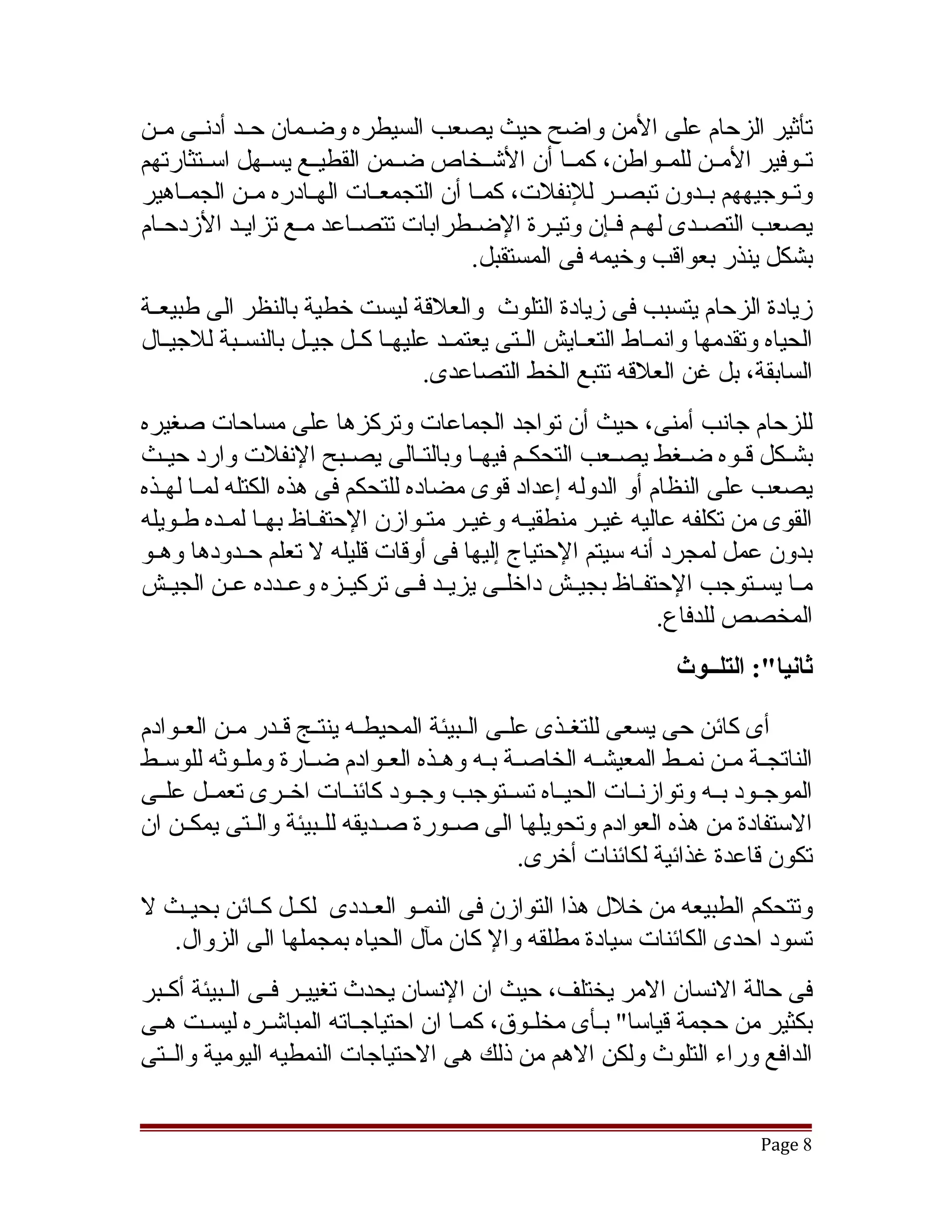 ‫تأثير الزحام على المن واضح حيث يصعب السيطره وضققمان حققد أدنققى مققن‬
‫تققوفير المققن للمققواطن، كمققا أن التشققخاص ضققمن القطيققع يسققهل اسققتثارتهم‬
‫وتققوجيههم بققدون تبصققر للنفلت، كمققا أن التجمعققات الهققادره مققن الجمققاهير‬
‫يصعب التصقدى لهقم فقإن وتيقرة الضقطرابات تتصقاعد مقع تزايقد الزدحقام‬
                   ‫ق‬                    ‫ق‬                  ‫ق‬    ‫ق‬
                                         ‫بشكل ينذر بعواقب وخيمه فى المستقبل.‬
‫زيادة الزحام يتسبب فى زيادة التلوث والعلقة ليست خطية بالنظر الى طبيعققة‬
‫الحياه وتقدمها وانمققاط التعققايش الققتى يعتمققد عليهققا كققل جيققل بالنسققبة للجيققال‬
                                     ‫السابقة، بل غن العلقه تتبع الخط التصاعدى.‬
‫للزحام جانب أمنى، حيث أن تواجد الجماعات وتركزها على مساحات صغيره‬
‫بشققكل قققوه ضققغط يصققعب التحكققم فيهققا وبالتققالى يصققبح النفلت وارد حيققث‬
‫يصعب على النظام أو الدوله إعداد قوى مضاده للتحكم فى هذه الكتله لمققا لهققذه‬
‫القوى من تكلفه عاليه غيقر منطقيقه وغيقر متقوازن الحتفقاظ بهقا لمقده طقويله‬
‫بدون عمل لمجرد أنه سيتم الحتياج إليها فى أوقات قليله ل تعلم حققدودها وهققو‬
‫مققا يسققتوجب الحتفققاظ بجيققش داخلققى يزيققد فققى تركيققزه وعققدده عققن الجيققش‬
                                                               ‫المخصص للدفاع.‬
                                                                    ‫ثانيا:": التلــوث‬

‫أى كائن حى يسعى للتغققذى علققى الققبيئة المحيطققه ينتققج قققدر مققن العققوادم‬
‫الناتجققة مققن نمققط المعيشققه الخاصققة بققه وهققذه العققوادم ضققارة وملققوثه للوسققط‬
‫الموجققود بققه وتوازنققات الحيققاه تسققتوجب وجققود كائنققات اخققرى تعمققل علققى‬
‫الستفادة من هذه العوادم وتحويلها الى صققورة صققديقه للققبيئة والققتى يمكققن ان‬
                                                   ‫تكون قاعدة غذائية لكائنات أخرى.‬
‫وتتحكم الطبيعه من خلل هذا التوازن فى النمققو العققددى لكققل كققائن بحيققث ل‬
   ‫تسود احدى الكائنات سيادة مطلقه وال كان مآل الحياه بمجملها الى الزوال.‬
‫فى حالة النسان المر يختلف، حيث ان النسان يحدث تغييققر فققى الققبيئة أكققبر‬
‫بكثير من حجمة قياسا" بقأى مخلققوق، كمققا ان احتياجقاته المباتشققره ليسققت هققى‬
                             ‫ق‬                         ‫ق‬
‫الدافع وراء التلوث ولكن الهم من ذلك هى الحتياجات النمطيه اليومية والققتى‬


                                                                               ‫8 ‪Page‬‬
 