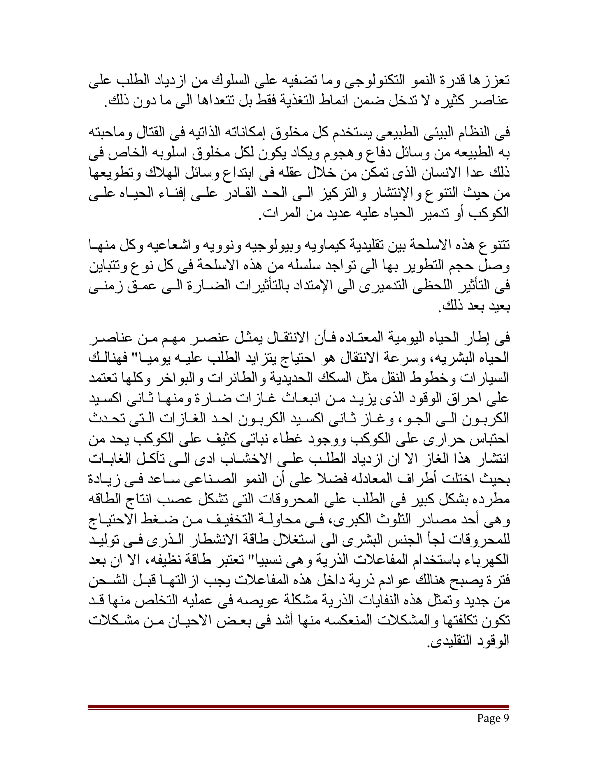 ‫تعززها قدرة النمو التكنولوجى وما تضفيه على السلوك من ازدياد الطلب على‬
  ‫عناصر كثيره ل تدخل ضمن انماط التغذية فقط بل تتعداها الى ما دون ذلك.‬
‫فى النظام البيئى الطبيعى يستخدم كل مخلوق إمكاناته الذاتيه فى القتال وماحبته‬
‫به الطبيعه من وسائل دفاع وهجوم ويكاد يكون لكل مخلوق اسلوبه الخاص فى‬
‫ذلك عدا النسان الذى تمكن من خلل عقله فى ابتداع وسائل الهلك وتطويعها‬
‫من حيث التنوع والنتشار والتركيز الققى الحققد القققادر علققى إفنققاء الحيققاه علققى‬
                                     ‫الكوكب أو تدمير الحياه عليه عديد من المرات.‬
‫تتنوع هذه السلحة بين تقليدية كيماويه وبيولوجيه ونوويه واتشعاعيه وكل منهققا‬
‫وصل حجم التطوير بها الى تواجد سلسله من هذه السلحة فى كل نوع وتتباين‬
‫فى التأثير اللحظى التدميرى الى المتداد بالتأثيرات الضققارة الققى عمققق زمنققى‬
                                                               ‫بعيد بعد ذلك.‬
‫فى إطار الحياه اليومية المعتقاده فقأن النتققال يمثقل عنصقر مهقم مقن عناصقر‬
‫الحياه البشريه، وسرعة النتقال هو احتياج يتزايد الطلب عليققه يوميققا" فهنالققك‬
‫السيارات وخطوط النقل مثل السكك الحديدية والطائرات والبواخر وكلها تعتمد‬
‫على احراق الوقود الذى يزيقد مقن انبعقاث غقازات ضقارة ومنهقا ثقانى اكسقيد‬
‫الكربققون الققى الجققو، وغققاز ثققانى اكسققيد الكربققون احققد الغققازات الققتى تحققدث‬
‫احتباس حرارى على الكوكب ووجود غطاء نباتى كثيف على الكوكب يحد من‬
‫انتشار هذا الغاز ال ان ازدياد الطلققب علققى الخشققاب ادى الققى تآكققل الغابققات‬
‫بحيث اختلت أطراف المعادله فضل على أن النمو الصقناعى سقاعد فقى زيقادة‬
          ‫ق‬     ‫ق‬        ‫ق‬
‫مطرده بشكل كبير فى الطلب على المحروقات التى تشكل عصب انتاج الطاقه‬
‫وهى أحد مصادر التلوث الكبرى، فققى محاولققة التخفيققف مققن ضققغط الحتيققاج‬
‫للمحروقات لجأ الجنس البشرى الى استغلل طاقة النشطار الققذرى فققى توليققد‬
‫الكهرباء باستخدام المفاعلت الذرية وهى نسبيا" تعتبر طاقة نظيفه، ال ان بعد‬
‫فترة يصبح هنالك عوادم ذرية داخل هذه المفاعلت يجب ازالتهققا قبققل الشققحن‬
‫من جديد وتمثل هذه النفايات الذرية مشكلة عويصه فى عمليه التخلص منها قققد‬
‫تكون تكلفتها والمشكلت المنعكسه منها أتشد فى بعققض الحيققان مققن مشققكلت‬
                                                                    ‫الوقود التقليدى.‬



                                                                              ‫9 ‪Page‬‬
 