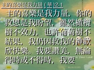 主的喜樂是我力量 ( 華 )2-1
主的喜樂是我力量，你的
救恩是我盼望，雖然橄欖
樹不效力，也許葡萄樹不
結果，我仍因救我的神歡
欣快樂。我要讚美，無論
得時或不得時，我要
 