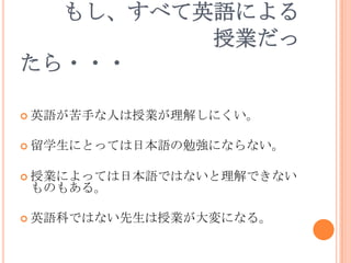もし、すべて英語による
         授業だっ
たら・・・

 英語が苦手な人は授業が理解しにくい。


 留学生にとっては日本語の勉強にならない。


 授業によっては日本語ではないと理解できない
ものもある。

 英語科ではない先生は授業が大変になる。
 