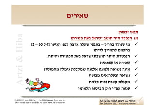 ‫שאירים‬

                                                                    ‫תנאי זכאות:‬
 ‫‪Artzi & Hiba‬‬
                                          ‫א( הנפטר היה תושב ישראל בעת פטירתו‬
                  ‫‪ ‬מי שנולד בחו"ל – בתנאי שעלה ארצה לפני הגיעו לגיל 06 – 26‬
                                                      ‫בהתאם לתאריך לידתו.‬
                            ‫‪ ‬הנפטרת היתה תושבת ישראל בעת הפטירה והיתה:‬
                                                          ‫‪ ‬שכירה או עצמאית‬
                          ‫‪ ‬אינה נשואה )למעט אלמנה שמקבלת גימלה מהמוסד(‬
                                                   ‫‪ ‬נשואה ובעלה אינו מבוטח‬
                                                   ‫‪ ‬מקבלת קצבת נכות כללית‬
                                              ‫‪ ‬עגונה עפ"י חוק הביטוח הלאומי‬

‫רח' מנחם בגין 7, רמת-גן 18625 טל: 1114316-30 פקס: 3113316-30‬
 ‫שדרות פלי"ם 61, חיפה 59033 טל: 1818119-40 פקס: 8818119-40‬
 