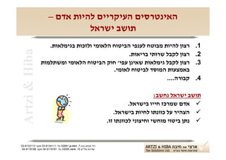 ‫האינטרסים העיקריים להיות אדם –‬
                                ‫תושב ישראל‬
                  ‫רצון להיות מבוטח לענפי הביטוח הלאומי ולזכות בגימלאות.‬                          ‫1.‬
‫‪Artzi & Hiba‬‬
                                                ‫רצון לקבל שרותי בריאות.‬                          ‫2.‬
               ‫רצון לקבל גימלאות שאינן עפי' חוק הביטוח הלאומי ומשתלמות‬                           ‫3.‬
                                          ‫באמצעות המוסד לביטוח לאומי.‬
                                                              ‫קבורה....‬                          ‫4.‬

                                                                                    ‫תושב ישראל נחשב:‬
                                                                         ‫‪ ‬אדם שמרכז חייו בישראל.‬
                                                                   ‫‪ ‬הצהיר על כוונתו לחיות בישראל.‬
                                                               ‫‪ ‬נתן ביטוי מוחשי וחיצוני לכוונתו זו.‬


‫רח' מנחם בגין 7, רמת-גן 18625 טל: 1114316-30 פקס: 3113316-30‬
 ‫שדרות פלי"ם 61, חיפה 59033 טל: 1818119-40 פקס: 8818119-40‬
 