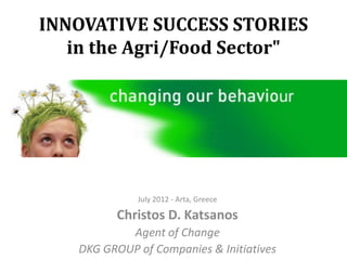INNOVATIVE SUCCESS STORIES
   in the Agri/Food Sector"




             July 2012 - Arta, Greece

         Christos D. Katsanos
           Agent of Change
   DKG GROUP of Companies & Initiatives
 