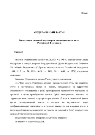 Проект




                      ФЕДЕРАЛЬНЫЙ ЗАКОН


        О внесении изменений в некоторые законодательные акты
                        Российской Федерации.



   Статья 1


    Внести в Федеральный закон от 08.05.1994 N 3-ФЗ «О статусе члена Совета
Федерации и статусе депутата Государственной Думы Федерального Собрания
Российской Федерации» (Собрание законодательства Российской Федерации,
1994, N 2, ст. 74; 1999, №28, ст. 3466; 2011, №48, ст. 6730) следующее
изменение:
    1) статью 10 дополнить частью 61 следующего содержания:
    «61. Член Совета Федерации, депутат Государственной Думы при открытии
счета   в иностранных банках (в банках, находящихся           на территории
иностранного государства) и (или) приобретении недвижимого имущества за
границей и (или) приобретении ценных бумаг иностранного эмитента на
территории иностранного государства уведомляет об этом в письменной форме
орган   государственной   власти,   в   котором   он   осуществляет    свою
профессиональную деятельность, в течение месяца со дня открытия счета, и
(или) приобретении недвижимого имущества за границей и (или) приобретении
ценных бумаг иностранной компании».
    Уведомление должно содержать следующие сведения:
    1) предмет и существо сделки;
 