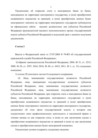 3
    Уведомления об открытии счета в иностранном банке (в банке,
находящемся на территории иностранного государства), и (или) приобретении
недвижимого имущества за границей, и (или) приобретении ценных бумаг
иностранного эмитента на территории иностранного государства публикуются
на официальных сайтах         высших должностных лиц субъектов Российской
Федерации (руководителей высшего исполнительного органа государственной
власти субъекта Российской Федерации) в недельный срок с момента получения
уведомления.


    Статья 3


    Внести в Федеральный закон от 27.07.2004 N 79-ФЗ «О государственной
гражданской службе Российской Федерации»;
     (Собрание законодательства Российской Федерации, 2004, № 31, ст. 3215;
2009, № 29, ст. 3597, 3624; 2010, № 49, ст. 6413; 2011, № 1, ст. 31) следующее
изменение:
    1) статью 20 дополнить частью 8 следующего содержания:
      «8.    Лица,     замещающие     государственные     должности     Российской
Федерации,     лица,    замещающие      государственные    должности     субъектов
Российской     Федерации,    лица,    занимающие   государственные      должности
Российской     Федерации,    лица,    занимающие   государственные      должности
субъектов Российской Федерации, при открытии счета в иностранном банке (в
банке, находящемся на территории иностранного государства) и (или)
приобретении недвижимого имущества за границей и (или) приобретении
ценных бумаг иностранного эмитента на территории иностранного государства,
уведомляют     об    этом   орган    государственной    власти,   в   котором   они
осуществляют свою профессиональную деятельность в письменной форме в
течение месяца со дня открытия счета, и (или) со дня заключения сделки о
приобретении недвижимого имущества за границей и (или) со дня заключения
сделки о приобретении ценных бумаг иностранной компании».
    Уведомление должно содержать следующие сведения:
 