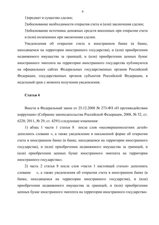 4
    1)предмет и существо сделки;
    2)обоснование необходимости открытия счета и (или) заключения сделки;
    3)обоснование источника денежных средств внесенных при открытии счета
    и (или) оплаченных при заключении сделки.
    Уведомления об открытии счета в иностранном банке (в банке,
находящемся на территории иностранного государства), и (или) приобретении
недвижимого имущества за границей, и (или) приобретении ценных бумаг
иностранного эмитента на территории иностранного государства публикуются
на официальных сайтах Федеральных государственных органов Российской
Федерации, государственных органов субъектов Российской Федерации, в
недельный срок с момента получения уведомления.


    Статья 4


    Внести в Федеральный закон от 25.12.2008 № 273-ФЗ «О противодействии
коррупции» (Собрание законодательства Российской Федерации, 2008, № 52, ст.
6228; 2011, № 29, ст. 4291) следующие изменения:
    1) абзац 1 части 1 статьи 8     после слов «несовершеннолетних детей»
дополнить словами «, а также уведомление в письменной форме об открытии
счета в иностранном банке (в банке, находящемся на территории иностранного
государства), и (или) приобретении недвижимого имущества за границей, и
(или) приобретении ценных бумаг иностранного эмитента на территории
иностранного государства»;
    2) часть 2 статьи 8 после слов «части 1 настоящей статьи» дополнить
словами    «, а также уведомления об открытии счета в иностранном банке (в
банке, находящемся на территории иностранного государства), и (или)
приобретении недвижимого имущества за границей, и (или) приобретении
ценных бумаг иностранного эмитента на территории иностранного государства»
 