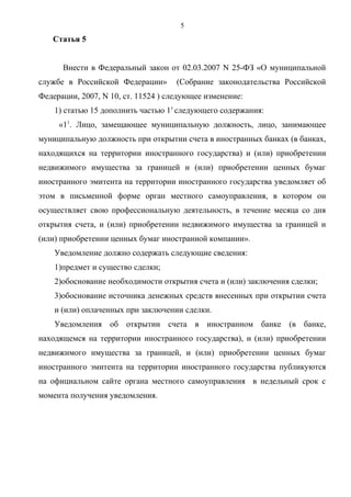 5
   Статья 5


      Внести в Федеральный закон от 02.03.2007 N 25-ФЗ «О муниципальной
службе в Российской Федерации»       (Собрание законодательства Российской
Федерации, 2007, N 10, ст. 11524 ) следующее изменение:
    1) статью 15 дополнить частью 11 следующего содержания:
     «11. Лицо, замещающее муниципальную должность, лицо, занимающее
муниципальную должность при открытии счета в иностранных банках (в банках,
находящихся на территории иностранного государства) и (или) приобретении
недвижимого имущества за границей и (или) приобретении ценных бумаг
иностранного эмитента на территории иностранного государства уведомляет об
этом в письменной форме орган местного самоуправления, в котором он
осуществляет свою профессиональную деятельность, в течение месяца со дня
открытия счета, и (или) приобретении недвижимого имущества за границей и
(или) приобретении ценных бумаг иностранной компании».
    Уведомление должно содержать следующие сведения:
    1)предмет и существо сделки;
    2)обоснование необходимости открытия счета и (или) заключения сделки;
    3)обоснование источника денежных средств внесенных при открытии счета
    и (или) оплаченных при заключении сделки.
    Уведомления об открытии счета в иностранном банке (в банке,
находящемся на территории иностранного государства), и (или) приобретении
недвижимого имущества за границей, и (или) приобретении ценных бумаг
иностранного эмитента на территории иностранного государства публикуются
на официальном сайте органа местного самоуправления в недельный срок с
момента получения уведомления.
 