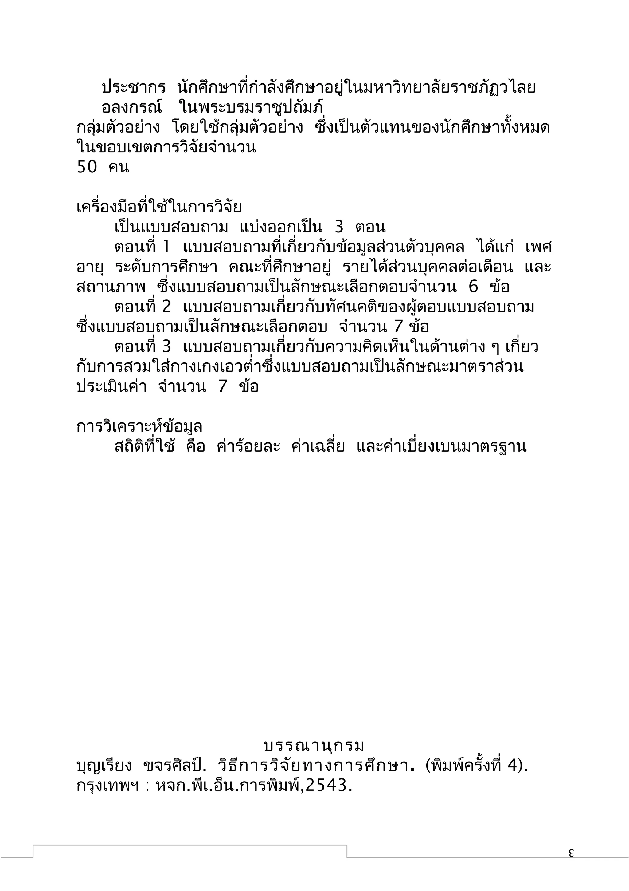 ประชากร นักศึกษาที่กำาลังศึกษาอยู่ในมหาวิทยาลัยราชภัฏวไลย
     อลงกรณ์ ในพระบรมราชูปถัมภ์
กลุ่มตัวอย่าง โดยใช้กลุ่มตัวอย่าง ซึ่งเป็นตัวแทนของนักศึกษาทั้งหมด
ในขอบเขตการวิจัยจำานวน
50 คน

เครื่องมือที่ใช้ในการวิจัย
       เป็นแบบสอบถาม แบ่งออกเป็น 3 ตอน
       ตอนที่ 1 แบบสอบถามที่เกี่ยวกับข้อมูลส่วนตัวบุคคล ได้แก่ เพศ
อายุ ระดับการศึกษา คณะที่ศึกษาอยู่ รายได้ส่วนบุคคลต่อเดือน และ
สถานภาพ ซึ่งแบบสอบถามเป็นลักษณะเลือกตอบจำานวน 6 ข้อ
       ตอนที่ 2 แบบสอบถามเกี่ยวกับทัศนคติของผู้ตอบแบบสอบถาม
ซึ่งแบบสอบถามเป็นลักษณะเลือกตอบ จำานวน 7 ข้อ
       ตอนที่ 3 แบบสอบถามเกี่ยวกับความคิดเห็นในด้านต่าง ๆ เกี่ยว
กับการสวมใส่กางเกงเอวตำ่าซึ่งแบบสอบถามเป็นลักษณะมาตราส่วน
ประเมินค่า จำานวน 7 ข้อ

การวิเคราะห์ข้อมูล
     สถิติที่ใช้ คือ ค่าร้อยละ ค่าเฉลี่ย และค่าเบี่ยงเบนมาตรฐาน




                           บรรณานุก รม
บุญเรียง ขจรศิลป์. วิธ ีก ารวิจ ัย ทางการศึก ษา . (พิมพ์ครั้งที่ 4).
กรุงเทพฯ : หจก.พีเ.อ็น.การพิมพ์,2543.


                                                                       3
 