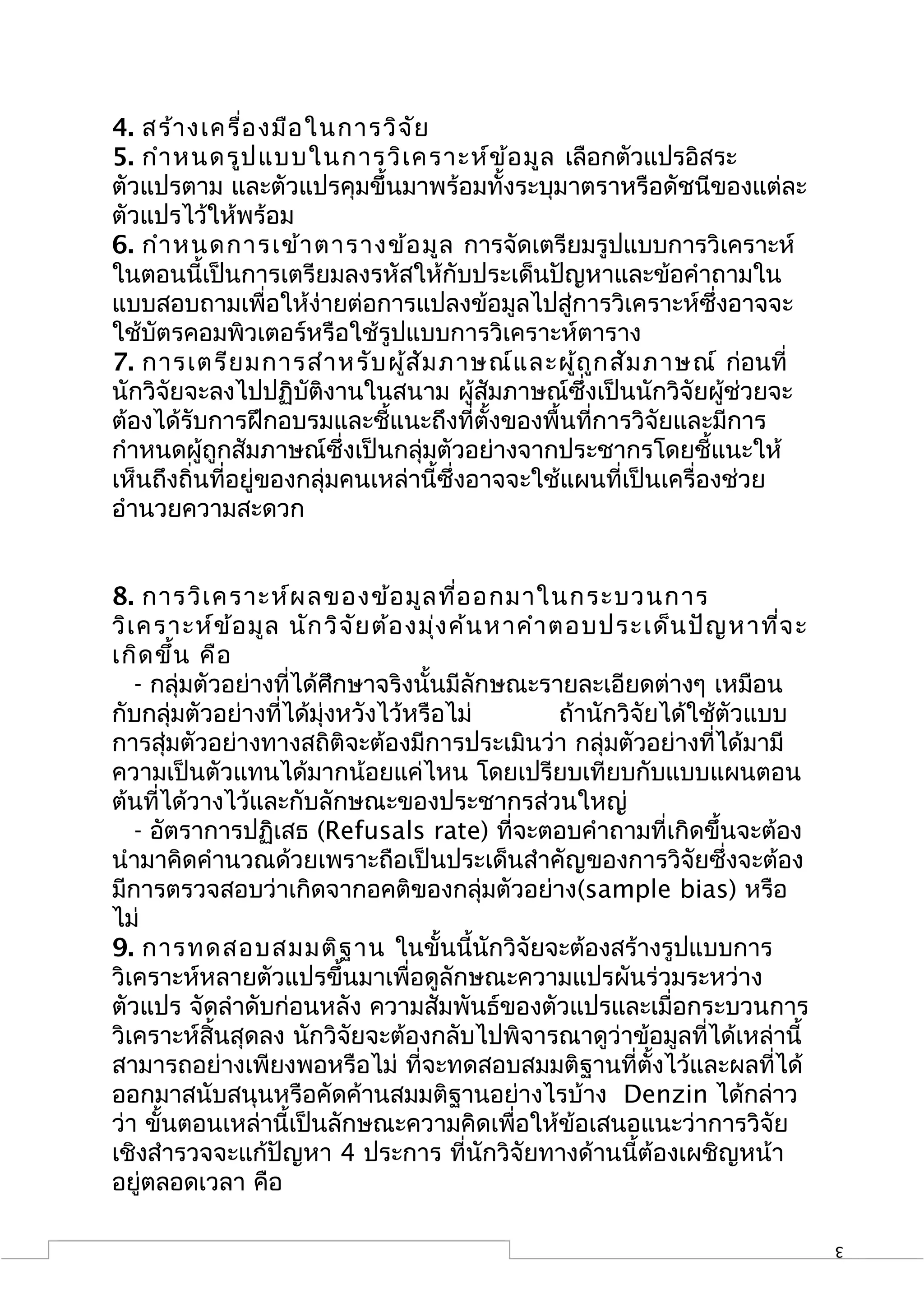 4. สร้า งเครื่อ งมือ ในการวิจ ัย
5. กำา หนดรูป แบบในการวิเ คราะห์ข ้อ มูล เลือกตัวแปรอิสระ
ตัวแปรตาม และตัวแปรคุมขึ้นมาพร้อมทั้งระบุมาตราหรือดัชนีของแต่ละ
ตัวแปรไว้ให้พร้อม
6. กำา หนดการเข้า ตารางข้อ มูล การจัดเตรียมรูปแบบการวิเคราะห์
ในตอนนี้เป็นการเตรียมลงรหัสให้กับประเด็นปัญหาและข้อคำาถามใน
แบบสอบถามเพื่อให้ง่ายต่อการแปลงข้อมูลไปสู่การวิเคราะห์ซึ่งอาจจะ
ใช้บัตรคอมพิวเตอร์หรือใช้รูปแบบการวิเคราะห์ตาราง
7. การเตรีย มการสำา หรับ ผู้ส ัม ภาษณ์แ ละผู้ถ ูก สัม ภาษณ์ ก่อนที่
นักวิจัยจะลงไปปฏิบัติงานในสนาม ผู้สัมภาษณ์ซึ่งเป็นนักวิจัยผู้ช่วยจะ
ต้องได้รับการฝึกอบรมและชี้แนะถึงที่ตั้งของพื้นที่การวิจัยและมีการ
กำาหนดผู้ถูกสัมภาษณ์ซึ่งเป็นกลุ่มตัวอย่างจากประชากรโดยชี้แนะให้
เห็นถึงถิ่นที่อยู่ของกลุ่มคนเหล่านี้ซึ่งอาจจะใช้แผนที่เป็นเครื่องช่วย
อำานวยความสะดวก


8. การวิเ คราะห์ผ ลของข้อ มูล ที่อ อกมาในกระบวนการ
วิเ คราะห์ข ้อ มูล นัก วิจ ัย ต้อ งมุ่ง ค้น หาคำา ตอบประเด็น ปัญ หาที่จ ะ
เกิด ขึ้น คือ
   - กลุ่มตัวอย่างที่ได้ศึกษาจริงนั้นมีลักษณะรายละเอียดต่างๆ เหมือน
กับกลุ่มตัวอย่างที่ได้มุ่งหวังไว้หรือไม่           ถ้านักวิจัยได้ใช้ตัวแบบ
การสุ่มตัวอย่างทางสถิติจะต้องมีการประเมินว่า กลุ่มตัวอย่างที่ได้มามี
ความเป็นตัวแทนได้มากน้อยแค่ไหน โดยเปรียบเทียบกับแบบแผนตอน
ต้นที่ได้วางไว้และกับลักษณะของประชากรส่วนใหญ่
   - อัตราการปฏิเสธ (Refusals rate) ที่จะตอบคำาถามที่เกิดขึ้นจะต้อง
นำามาคิดคำานวณด้วยเพราะถือเป็นประเด็นสำาคัญของการวิจัยซึ่งจะต้อง
มีการตรวจสอบว่าเกิดจากอคติของกลุ่มตัวอย่าง(sample bias) หรือ
ไม่
9. การทดสอบสมมติฐ าน ในขั้นนี้นักวิจัยจะต้องสร้างรูปแบบการ
วิเคราะห์หลายตัวแปรขึ้นมาเพื่อดูลักษณะความแปรผันร่วมระหว่าง
ตัวแปร จัดลำาดับก่อนหลัง ความสัมพันธ์ของตัวแปรและเมื่อกระบวนการ
วิเคราะห์สิ้นสุดลง นักวิจัยจะต้องกลับไปพิจารณาดูว่าข้อมูลที่ได้เหล่านี้
สามารถอย่างเพียงพอหรือไม่ ที่จะทดสอบสมมติฐานที่ตั้งไว้และผลที่ได้
ออกมาสนับสนุนหรือคัดค้านสมมติฐานอย่างไรบ้าง Denzin ได้กล่าว
ว่า ขั้นตอนเหล่านี้เป็นลักษณะความคิดเพื่อให้ข้อเสนอแนะว่าการวิจัย
เชิงสำารวจจะแก้ปัญหา 4 ประการ ที่นักวิจัยทางด้านนี้ต้องเผชิญหน้า
อยู่ตลอดเวลา คือ

                                                                             3
 