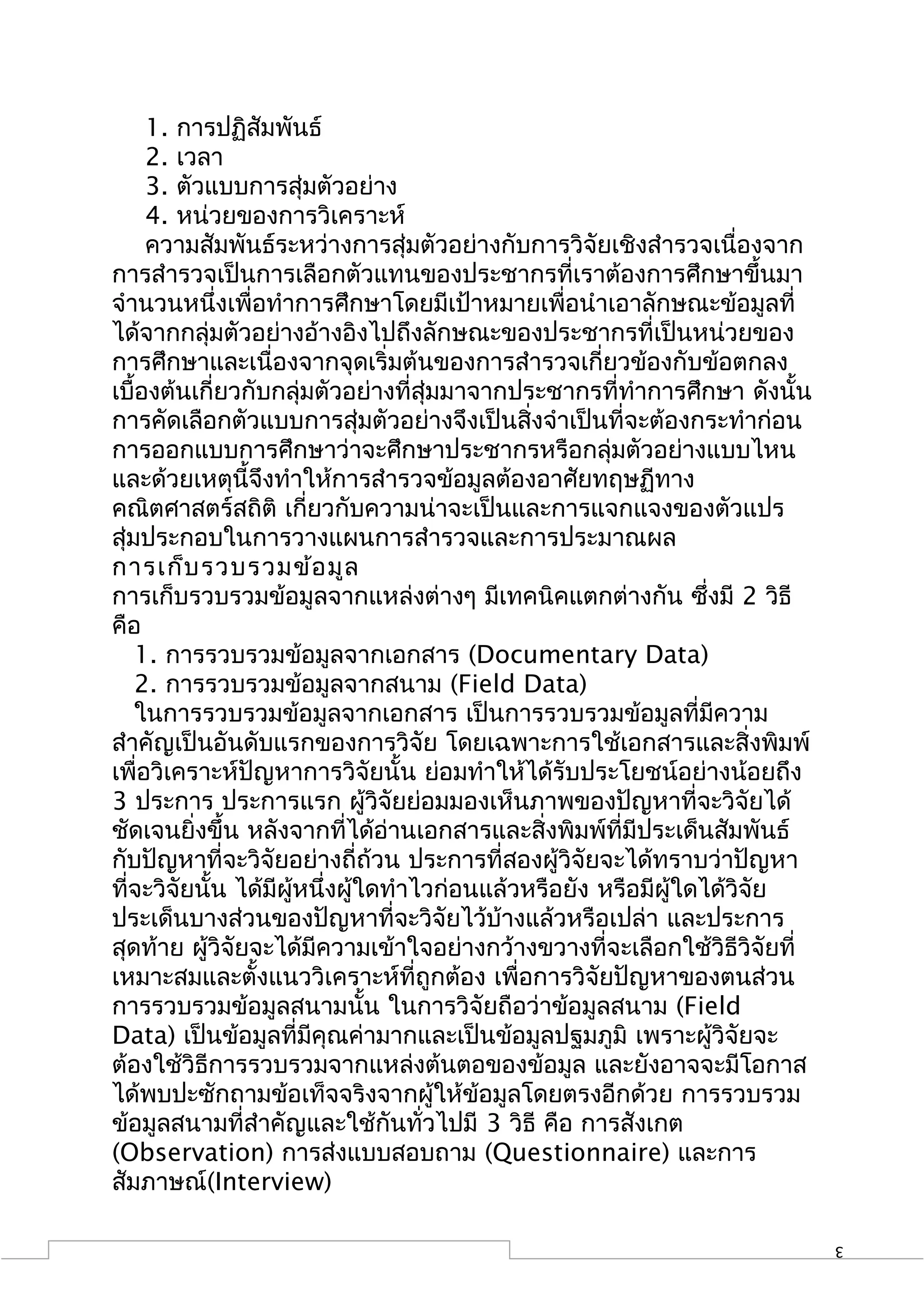 1. การปฏิสัมพันธ์
     2. เวลา
     3. ตัวแบบการสุ่มตัวอย่าง
     4. หน่วยของการวิเคราะห์
     ความสัมพันธ์ระหว่างการสุ่มตัวอย่างกับการวิจัยเชิงสำารวจเนื่องจาก
การสำารวจเป็นการเลือกตัวแทนของประชากรที่เราต้องการศึกษาขึ้นมา
จำานวนหนึ่งเพื่อทำาการศึกษาโดยมีเป้าหมายเพื่อนำาเอาลักษณะข้อมูลที่
ได้จากกลุ่มตัวอย่างอ้างอิงไปถึงลักษณะของประชากรที่เป็นหน่วยของ
การศึกษาและเนื่องจากจุดเริ่มต้นของการสำารวจเกี่ยวข้องกับข้อตกลง
เบื้องต้นเกี่ยวกับกลุ่มตัวอย่างที่สุ่มมาจากประชากรที่ทำาการศึกษา ดังนั้น
การคัดเลือกตัวแบบการสุ่มตัวอย่างจึงเป็นสิ่งจำาเป็นที่จะต้องกระทำาก่อน
การออกแบบการศึกษาว่าจะศึกษาประชากรหรือกลุ่มตัวอย่างแบบไหน
และด้วยเหตุนี้จึงทำาให้การสำารวจข้อมูลต้องอาศัยทฤษฏีทาง
คณิตศาสตร์สถิติ เกี่ยวกับความน่าจะเป็นและการแจกแจงของตัวแปร
สุ่มประกอบในการวางแผนการสำารวจและการประมาณผล
การเก็บ รวบรวมข้อ มูล
การเก็บรวบรวมข้อมูลจากแหล่งต่างๆ มีเทคนิคแตกต่างกัน ซึ่งมี 2 วิธี
คือ
    1. การรวบรวมข้อมูลจากเอกสาร (Documentary Data)
    2. การรวบรวมข้อมูลจากสนาม (Field Data)
    ในการรวบรวมข้อมูลจากเอกสาร เป็นการรวบรวมข้อมูลที่มีความ
สำาคัญเป็นอันดับแรกของการวิจัย โดยเฉพาะการใช้เอกสารและสิ่งพิมพ์
เพื่อวิเคราะห์ปัญหาการวิจัยนั้น ย่อมทำาให้ได้รับประโยชน์อย่างน้อยถึง
3 ประการ ประการแรก ผู้วิจัยย่อมมองเห็นภาพของปัญหาที่จะวิจัยได้
ชัดเจนยิ่งขึ้น หลังจากที่ได้อ่านเอกสารและสิ่งพิมพ์ที่มีประเด็นสัมพันธ์
กับปัญหาที่จะวิจัยอย่างถี่ถ้วน ประการที่สองผู้วิจัยจะได้ทราบว่าปัญหา
ที่จะวิจัยนั้น ได้มีผหนึ่งผู้ใดทำาไวก่อนแล้วหรือยัง หรือมีผู้ใดได้วิจัย
                     ู้
ประเด็นบางส่วนของปัญหาที่จะวิจัยไว้บ้างแล้วหรือเปล่า และประการ
สุดท้าย ผู้วิจัยจะได้มีความเข้าใจอย่างกว้างขวางที่จะเลือกใช้วิธีวิจัยที่
เหมาะสมและตั้งแนววิเคราะห์ที่ถูกต้อง เพื่อการวิจัยปัญหาของตนส่วน
การรวบรวมข้อมูลสนามนั้น ในการวิจัยถือว่าข้อมูลสนาม (Field
Data) เป็นข้อมูลที่มีคุณค่ามากและเป็นข้อมูลปฐมภูมิ เพราะผู้วิจัยจะ
ต้องใช้วิธีการรวบรวมจากแหล่งต้นตอของข้อมูล และยังอาจจะมีโอกาส
ได้พบปะซักถามข้อเท็จจริงจากผู้ให้ข้อมูลโดยตรงอีกด้วย การรวบรวม
ข้อมูลสนามที่สำาคัญและใช้กันทั่วไปมี 3 วิธี คือ การสังเกต
(Observation) การส่งแบบสอบถาม (Questionnaire) และการ
สัมภาษณ์(Interview)

                                                                           3
 