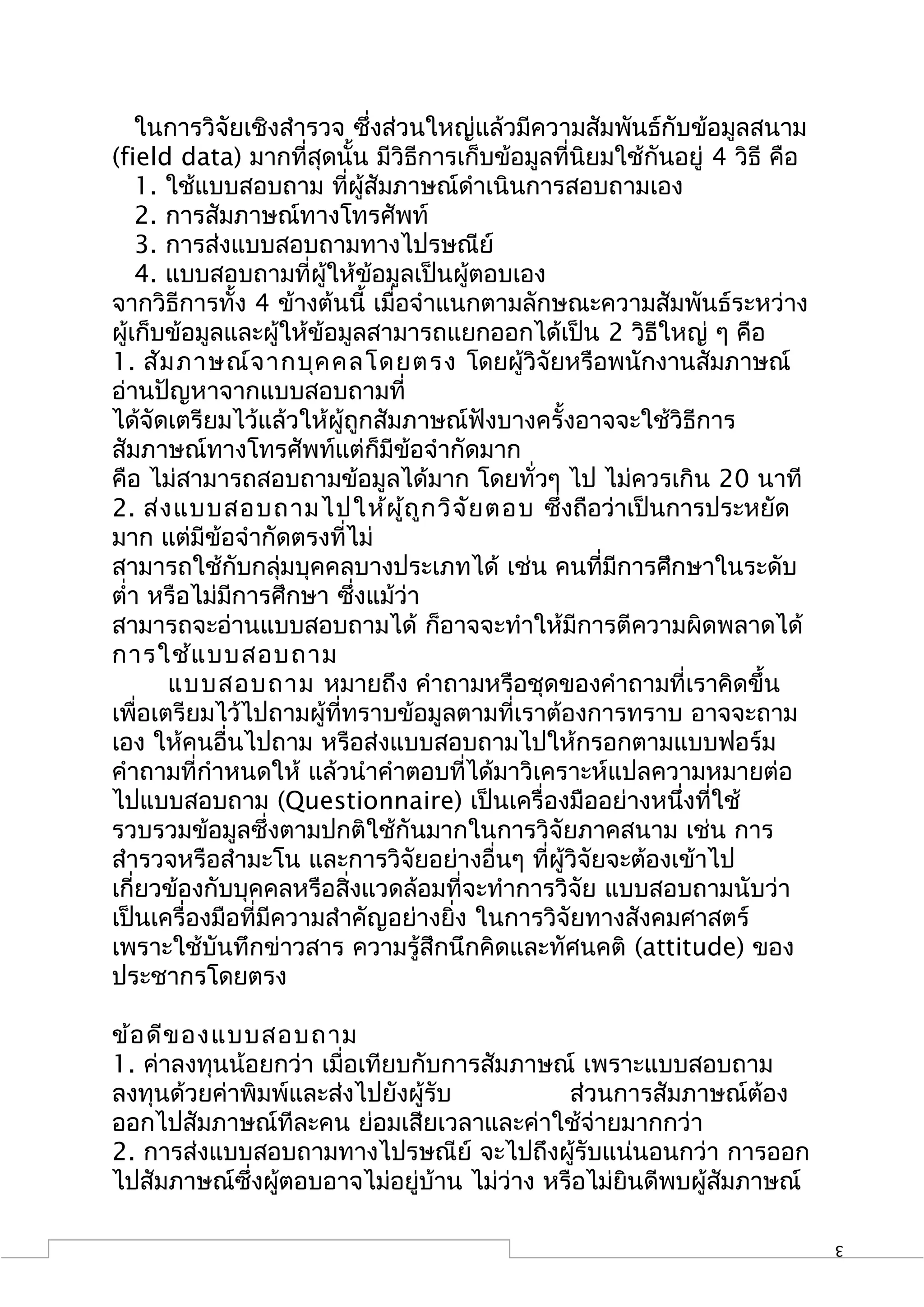 ในการวิจัยเชิงสำารวจ ซึ่งส่วนใหญ่แล้วมีความสัมพันธ์กับข้อมูลสนาม
(field data) มากที่สุดนั้น มีวิธีการเก็บข้อมูลที่นิยมใช้กันอยู่ 4 วิธี คือ
    1. ใช้แบบสอบถาม ที่ผู้สัมภาษณ์ดำาเนินการสอบถามเอง
    2. การสัมภาษณ์ทางโทรศัพท์
    3. การส่งแบบสอบถามทางไปรษณีย์
    4. แบบสอบถามที่ผู้ให้ข้อมูลเป็นผู้ตอบเอง
จากวิธีการทั้ง 4 ข้างต้นนี้ เมื่อจำาแนกตามลักษณะความสัมพันธ์ระหว่าง
ผู้เก็บข้อมูลและผู้ให้ข้อมูลสามารถแยกออกได้เป็น 2 วิธีใหญ่ ๆ คือ
1. สัม ภาษณ์จ ากบุค คลโดยตรง โดยผู้วิจัยหรือพนักงานสัมภาษณ์
อ่านปัญหาจากแบบสอบถามที่
ได้จัดเตรียมไว้แล้วให้ผู้ถูกสัมภาษณ์ฟังบางครั้งอาจจะใช้วิธีการ
สัมภาษณ์ทางโทรศัพท์แต่ก็มีข้อจำากัดมาก
คือ ไม่สามารถสอบถามข้อมูลได้มาก โดยทั่วๆ ไป ไม่ควรเกิน 20 นาที
2. ส่ง แบบสอบถามไปให้ผ ู้ถ ูก วิจ ัย ตอบ ซึ่งถือว่าเป็นการประหยัด
มาก แต่มีข้อจำากัดตรงที่ไม่
สามารถใช้กับกลุ่มบุคคลบางประเภทได้ เช่น คนที่มีการศึกษาในระดับ
ตำ่า หรือไม่มีการศึกษา ซึ่งแม้ว่า
สามารถจะอ่านแบบสอบถามได้ ก็อาจจะทำาให้มีการตีความผิดพลาดได้
การใช้แ บบสอบถาม
       แบบสอบถาม หมายถึง คำาถามหรือชุดของคำาถามที่เราคิดขึ้น
เพื่อเตรียมไว้ไปถามผู้ที่ทราบข้อมูลตามที่เราต้องการทราบ อาจจะถาม
เอง ให้คนอื่นไปถาม หรือส่งแบบสอบถามไปให้กรอกตามแบบฟอร์ม
คำาถามที่กำาหนดให้ แล้วนำาคำาตอบที่ได้มาวิเคราะห์แปลความหมายต่อ
ไปแบบสอบถาม (Questionnaire) เป็นเครื่องมืออย่างหนึ่งที่ใช้
รวบรวมข้อมูลซึ่งตามปกติใช้กันมากในการวิจัยภาคสนาม เช่น การ
สำารวจหรือสำามะโน และการวิจัยอย่างอื่นๆ ที่ผู้วิจัยจะต้องเข้าไป
เกี่ยวข้องกับบุคคลหรือสิ่งแวดล้อมที่จะทำาการวิจัย แบบสอบถามนับว่า
เป็นเครื่องมือที่มีความสำาคัญอย่างยิ่ง ในการวิจัยทางสังคมศาสตร์
เพราะใช้บันทึกข่าวสาร ความรู้สึกนึกคิดและทัศนคติ (attitude) ของ
ประชากรโดยตรง

ข้อ ดีข องแบบสอบถาม
1. ค่าลงทุนน้อยกว่า เมื่อเทียบกับการสัมภาษณ์ เพราะแบบสอบถาม
ลงทุนด้วยค่าพิมพ์และส่งไปยังผู้รับ           ส่วนการสัมภาษณ์ต้อง
ออกไปสัมภาษณ์ทีละคน ย่อมเสียเวลาและค่าใช้จ่ายมากกว่า
2. การส่งแบบสอบถามทางไปรษณีย์ จะไปถึงผู้รับแน่นอนกว่า การออก
ไปสัมภาษณ์ซึ่งผู้ตอบอาจไม่อยู่บ้าน ไม่ว่าง หรือไม่ยินดีพบผู้สัมภาษณ์

                                                                             3
 