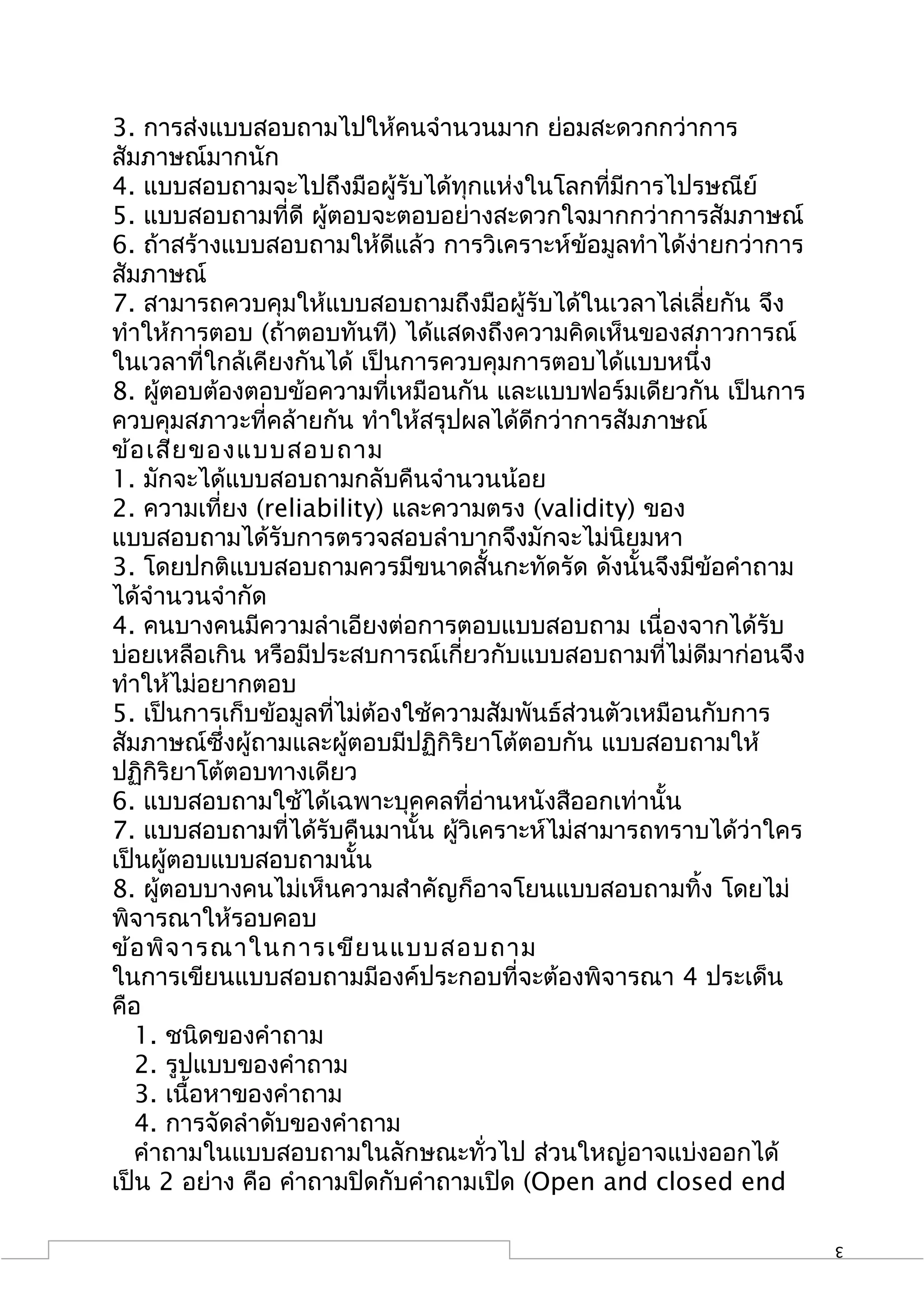 3. การส่งแบบสอบถามไปให้คนจำานวนมาก ย่อมสะดวกกว่าการ
สัมภาษณ์มากนัก
4. แบบสอบถามจะไปถึงมือผู้รับได้ทุกแห่งในโลกที่มีการไปรษณีย์
5. แบบสอบถามที่ดี ผู้ตอบจะตอบอย่างสะดวกใจมากกว่าการสัมภาษณ์
6. ถ้าสร้างแบบสอบถามให้ดีแล้ว การวิเคราะห์ข้อมูลทำาได้ง่ายกว่าการ
สัมภาษณ์
7. สามารถควบคุมให้แบบสอบถามถึงมือผู้รับได้ในเวลาไล่เลี่ยกัน จึง
ทำาให้การตอบ (ถ้าตอบทันที) ได้แสดงถึงความคิดเห็นของสภาวการณ์
ในเวลาที่ใกล้เคียงกันได้ เป็นการควบคุมการตอบได้แบบหนึ่ง
8. ผูตอบต้องตอบข้อความที่เหมือนกัน และแบบฟอร์มเดียวกัน เป็นการ
      ้
ควบคุมสภาวะที่คล้ายกัน ทำาให้สรุปผลได้ดีกว่าการสัมภาษณ์
ข้อ เสีย ของแบบสอบถาม
1. มักจะได้แบบสอบถามกลับคืนจำานวนน้อย
2. ความเที่ยง (reliability) และความตรง (validity) ของ
แบบสอบถามได้รับการตรวจสอบลำาบากจึงมักจะไม่นิยมหา
3. โดยปกติแบบสอบถามควรมีขนาดสั้นกะทัดรัด ดังนั้นจึงมีข้อคำาถาม
ได้จำานวนจำากัด
4. คนบางคนมีความลำาเอียงต่อการตอบแบบสอบถาม เนื่องจากได้รับ
บ่อยเหลือเกิน หรือมีประสบการณ์เกี่ยวกับแบบสอบถามที่ไม่ดีมาก่อนจึง
ทำาให้ไม่อยากตอบ
5. เป็นการเก็บข้อมูลที่ไม่ต้องใช้ความสัมพันธ์ส่วนตัวเหมือนกับการ
สัมภาษณ์ซึ่งผู้ถามและผู้ตอบมีปฏิกิริยาโต้ตอบกัน แบบสอบถามให้
ปฏิกิริยาโต้ตอบทางเดียว
6. แบบสอบถามใช้ได้เฉพาะบุคคลที่อ่านหนังสืออกเท่านั้น
7. แบบสอบถามที่ได้รับคืนมานั้น ผู้วิเคราะห์ไม่สามารถทราบได้ว่าใคร
เป็นผู้ตอบแบบสอบถามนั้น
8. ผูตอบบางคนไม่เห็นความสำาคัญก็อาจโยนแบบสอบถามทิ้ง โดยไม่
        ้
พิจารณาให้รอบคอบ
ข้อ พิจ ารณาในการเขีย นแบบสอบถาม
ในการเขียนแบบสอบถามมีองค์ประกอบที่จะต้องพิจารณา 4 ประเด็น
คือ
   1. ชนิดของคำาถาม
   2. รูปแบบของคำาถาม
   3. เนื้อหาของคำาถาม
   4. การจัดลำาดับของคำาถาม
   คำาถามในแบบสอบถามในลักษณะทั่วไป ส่วนใหญ่อาจแบ่งออกได้
เป็น 2 อย่าง คือ คำาถามปิดกับคำาถามเปิด (Open and closed end

                                                                    3
 