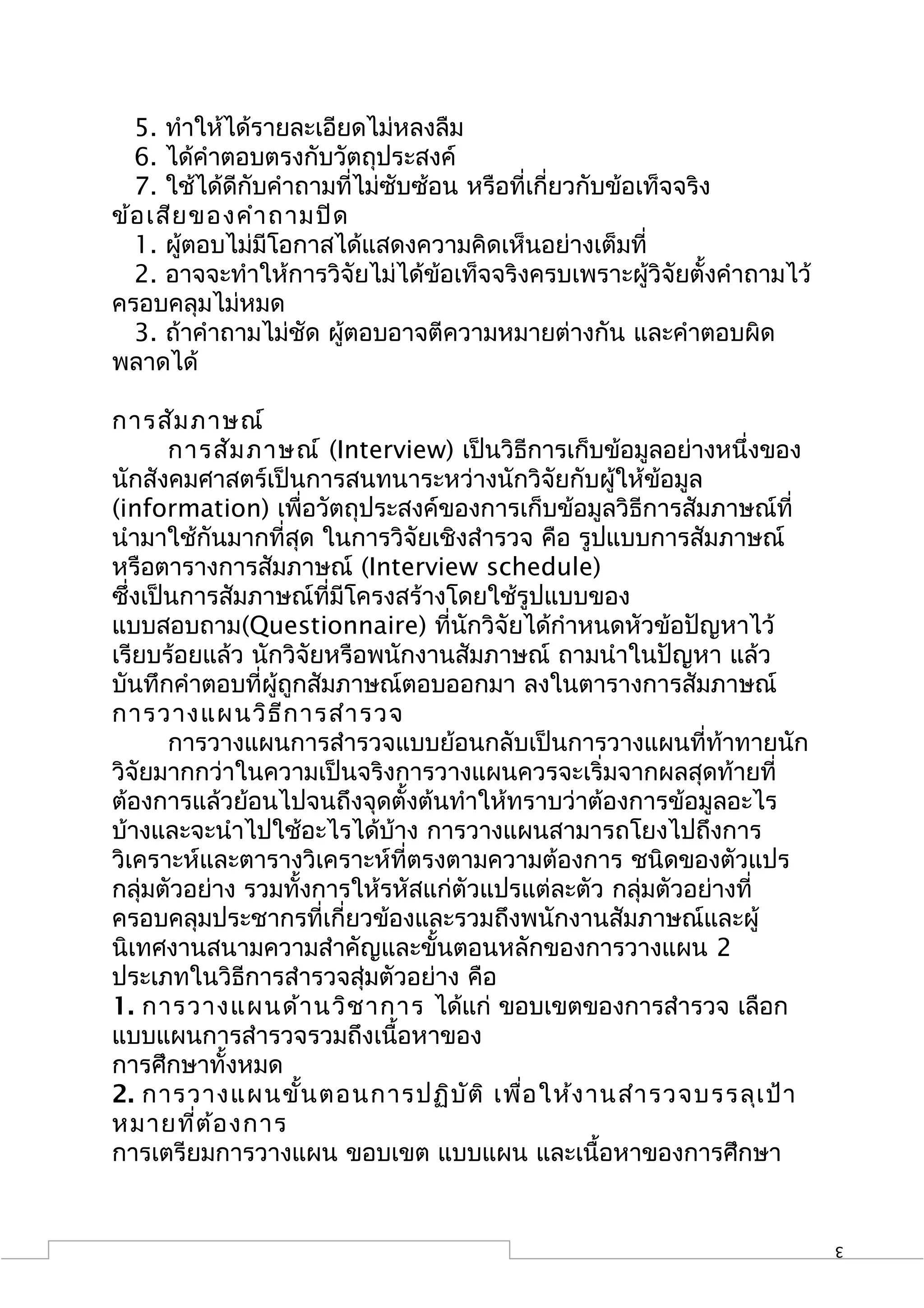 5. ทำาให้ได้รายละเอียดไม่หลงลืม
  6. ได้คำาตอบตรงกับวัตถุประสงค์
  7. ใช้ได้ดีกับคำาถามที่ไม่ซับซ้อน หรือที่เกี่ยวกับข้อเท็จจริง
ข้อ เสีย ของคำา ถามปิด
  1. ผูตอบไม่มีโอกาสได้แสดงความคิดเห็นอย่างเต็มที่
        ้
  2. อาจจะทำาให้การวิจัยไม่ได้ข้อเท็จจริงครบเพราะผู้วิจัยตั้งคำาถามไว้
ครอบคลุมไม่หมด
  3. ถ้าคำาถามไม่ชัด ผูตอบอาจตีความหมายต่างกัน และคำาตอบผิด
                       ้
พลาดได้

การสัม ภาษณ์
       การสัม ภาษณ์ (Interview) เป็นวิธีการเก็บข้อมูลอย่างหนึ่งของ
นักสังคมศาสตร์เป็นการสนทนาระหว่างนักวิจัยกับผู้ให้ข้อมูล
(information) เพื่อวัตถุประสงค์ของการเก็บข้อมูลวิธีการสัมภาษณ์ที่
นำามาใช้กันมากที่สุด ในการวิจัยเชิงสำารวจ คือ รูปแบบการสัมภาษณ์
หรือตารางการสัมภาษณ์ (Interview schedule)
ซึ่งเป็นการสัมภาษณ์ที่มีโครงสร้างโดยใช้รูปแบบของ
แบบสอบถาม(Questionnaire) ที่นักวิจัยได้กำาหนดหัวข้อปัญหาไว้
เรียบร้อยแล้ว นักวิจัยหรือพนักงานสัมภาษณ์ ถามนำาในปัญหา แล้ว
บันทึกคำาตอบที่ผู้ถูกสัมภาษณ์ตอบออกมา ลงในตารางการสัมภาษณ์
การวางแผนวิธ ีก ารสำา รวจ
       การวางแผนการสำารวจแบบย้อนกลับเป็นการวางแผนที่ท้าทายนัก
วิจัยมากกว่าในความเป็นจริงการวางแผนควรจะเริ่มจากผลสุดท้ายที่
ต้องการแล้วย้อนไปจนถึงจุดตั้งต้นทำาให้ทราบว่าต้องการข้อมูลอะไร
บ้างและจะนำาไปใช้อะไรได้บ้าง การวางแผนสามารถโยงไปถึงการ
วิเคราะห์และตารางวิเคราะห์ที่ตรงตามความต้องการ ชนิดของตัวแปร
กลุ่มตัวอย่าง รวมทั้งการให้รหัสแก่ตัวแปรแต่ละตัว กลุ่มตัวอย่างที่
ครอบคลุมประชากรที่เกี่ยวข้องและรวมถึงพนักงานสัมภาษณ์และผู้
นิเทศงานสนามความสำาคัญและขั้นตอนหลักของการวางแผน 2
ประเภทในวิธีการสำารวจสุ่มตัวอย่าง คือ
1. การวางแผนด้า นวิช าการ ได้แก่ ขอบเขตของการสำารวจ เลือก
แบบแผนการสำารวจรวมถึงเนื้อหาของ
การศึกษาทั้งหมด
2. การวางแผนขั้น ตอนการปฏิบ ัต ิ เพื่อ ให้ง านสำา รวจบรรลุเ ป้า
หมายที่ต ้อ งการ
การเตรียมการวางแผน ขอบเขต แบบแผน และเนื้อหาของการศึกษา


                                                                         3
 