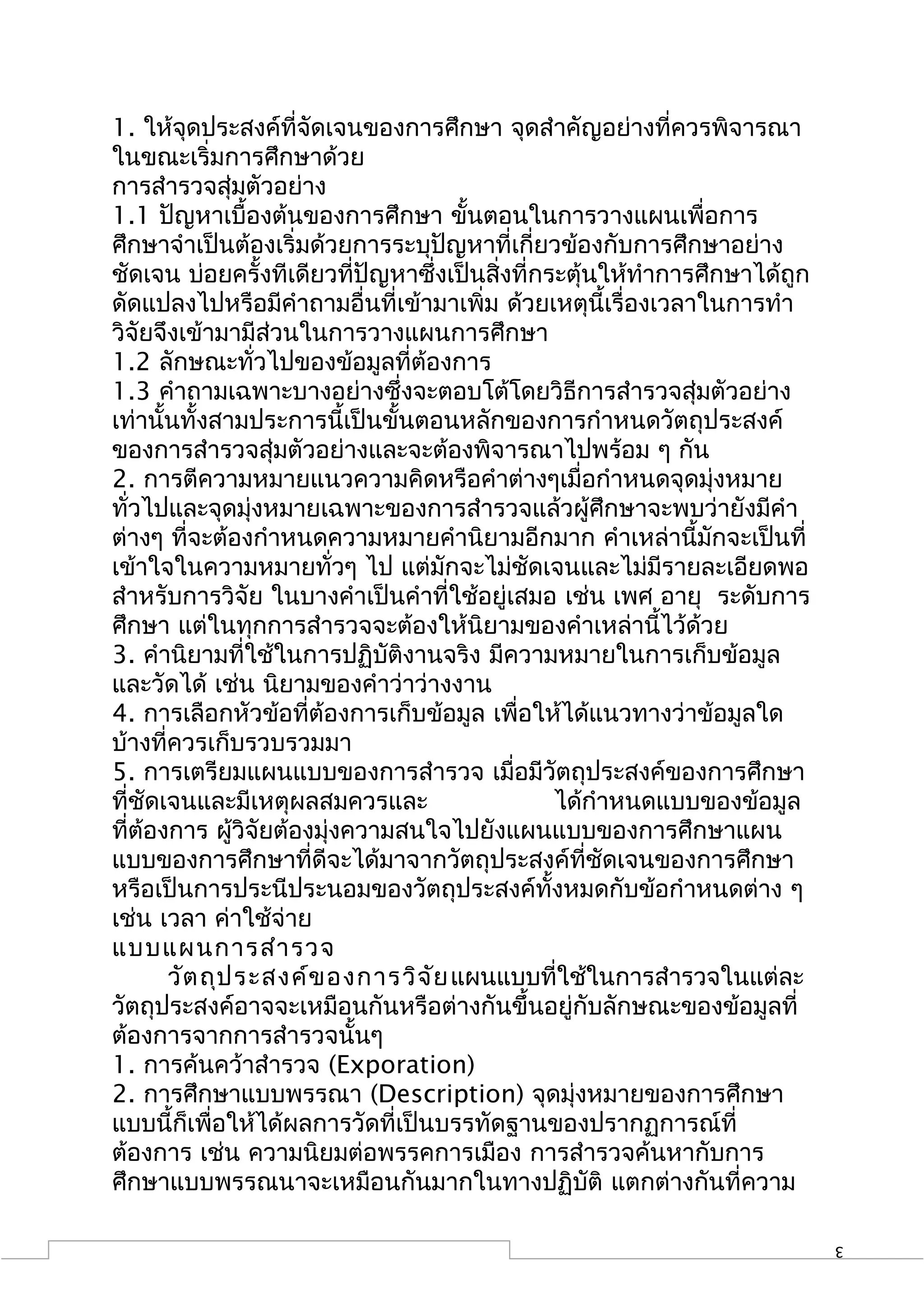 1. ให้จดประสงค์ที่จัดเจนของการศึกษา จุดสำาคัญอย่างที่ควรพิจารณา
         ุ
ในขณะเริ่มการศึกษาด้วย
การสำารวจสุ่มตัวอย่าง
1.1 ปัญหาเบื้องต้นของการศึกษา ขั้นตอนในการวางแผนเพื่อการ
ศึกษาจำาเป็นต้องเริ่มด้วยการระบุปัญหาที่เกี่ยวข้องกับการศึกษาอย่าง
ชัดเจน บ่อยครั้งทีเดียวที่ปัญหาซึ่งเป็นสิ่งที่กระตุ้นให้ทำาการศึกษาได้ถูก
ดัดแปลงไปหรือมีคำาถามอื่นที่เข้ามาเพิ่ม ด้วยเหตุนี้เรื่องเวลาในการทำา
วิจัยจึงเข้ามามีส่วนในการวางแผนการศึกษา
1.2 ลักษณะทั่วไปของข้อมูลที่ต้องการ
1.3 คำาถามเฉพาะบางอย่างซึ่งจะตอบโต้โดยวิธีการสำารวจสุ่มตัวอย่าง
เท่านั้นทั้งสามประการนี้เป็นขั้นตอนหลักของการกำาหนดวัตถุประสงค์
ของการสำารวจสุ่มตัวอย่างและจะต้องพิจารณาไปพร้อม ๆ กัน
2. การตีความหมายแนวความคิดหรือคำาต่างๆเมื่อกำาหนดจุดมุ่งหมาย
ทั่วไปและจุดมุ่งหมายเฉพาะของการสำารวจแล้วผู้ศึกษาจะพบว่ายังมีคำา
ต่างๆ ที่จะต้องกำาหนดความหมายคำานิยามอีกมาก คำาเหล่านี้มักจะเป็นที่
เข้าใจในความหมายทั่วๆ ไป แต่มักจะไม่ชัดเจนและไม่มีรายละเอียดพอ
สำาหรับการวิจัย ในบางคำาเป็นคำาที่ใช้อยู่เสมอ เช่น เพศ อายุ ระดับการ
ศึกษา แต่ในทุกการสำารวจจะต้องให้นิยามของคำาเหล่านี้ไว้ด้วย
3. คำานิยามที่ใช้ในการปฏิบัติงานจริง มีความหมายในการเก็บข้อมูล
และวัดได้ เช่น นิยามของคำาว่าว่างงาน
4. การเลือกหัวข้อทีต้องการเก็บข้อมูล เพื่อให้ได้แนวทางว่าข้อมูลใด
                       ่
บ้างที่ควรเก็บรวบรวมมา
5. การเตรียมแผนแบบของการสำารวจ เมื่อมีวัตถุประสงค์ของการศึกษา
ที่ชัดเจนและมีเหตุผลสมควรและ                    ได้กำาหนดแบบของข้อมูล
ที่ต้องการ ผู้วิจัยต้องมุ่งความสนใจไปยังแผนแบบของการศึกษาแผน
แบบของการศึกษาที่ดีจะได้มาจากวัตถุประสงค์ที่ชัดเจนของการศึกษา
หรือเป็นการประนีประนอมของวัตถุประสงค์ทั้งหมดกับข้อกำาหนดต่าง ๆ
เช่น เวลา ค่าใช้จ่าย
แบบแผนการสำา รวจ
       วัต ถุป ระสงค์ข องการวิจ ัย แผนแบบที่ใช้ในการสำารวจในแต่ละ
วัตถุประสงค์อาจจะเหมือนกันหรือต่างกันขึ้นอยู่กับลักษณะของข้อมูลที่
ต้องการจากการสำารวจนั้นๆ
1. การค้นคว้าสำารวจ (Exporation)
2. การศึกษาแบบพรรณา (Description) จุดมุ่งหมายของการศึกษา
แบบนี้ก็เพื่อให้ได้ผลการวัดที่เป็นบรรทัดฐานของปรากฏการณ์ที่
ต้องการ เช่น ความนิยมต่อพรรคการเมือง การสำารวจค้นหากับการ
ศึกษาแบบพรรณนาจะเหมือนกันมากในทางปฏิบัติ แตกต่างกันที่ความ

                                                                            3
 