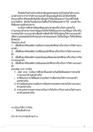 ปัจจุบันในต่างประเทศเขาต้องออกกฎหมายห้ามสวมใส่กางเกง
เอวตำ่าเพราะว่าการใส่กางเกงเองตำ่านั้นมองดูแล้วมันไม่ได้เท่ห์หรือ
สวยงามที่เราคิดเลยสักนิดเดียวมีแต่ทำาให้คนอื่นมองเราในแง่ที่ไม่มดี
ตามไปด้วย ผิดกับในสมัยก่อนใส่สั้นก็ไม่ได้พ่อแม่ด่าว่าให้ แถมด่าใน
ที่เสียๆหายๆอีกต่างหาก
         ฉะนั้นการศึกษาทัศนคติของประชาชนเกี่ยวกับการสวมใส่
กางเกงเอวตำ่าสามารถนำาข้อมูลไปปรับใช้เป็นแนวทางแก้ปัญหาเกี่ยวกับ
การสวมใส่กางเกงเอวตำ่าเพื่อสร้างจิตสำานึกให้กับผู้สวมใส่กางเกงเอวตำ่า
เพื่อความปลอดภัยกับตัวของประชาชนเองและไม่เป็นปัญหาให้กับสังคม
อีกต่อไป
วัต ถุป ระสงค์
1. เพื่อศึกษาทัศนคติความต้องการของนักศึกษาเกี่ยวกับการใส่กางเกง
เอวตำ่า
2. เพื่อศึกษาทัศนคติความเชื่อของนักศึกษาเกี่ยวกับการใส่กางเกงเอว
ตำ่า
3. เพื่อศึกษาทัศนคติการยอมรับของสังคมของนักศึกษาเกี่ยวกับการใส่
กางเกงเอวตำ่า
4. เพื่อศึกษาทัศนคติความนิยมของนักศึกษาเกี่ยวกับการใส่กางเกงเอว
ตำ่า
สมมติฐ านการวิจ ัย
     1. เพศ อายุ ระดับการศึกษาที่แตกต่างกันมีอิทธิพลต่อการสวมใส่
        กางเกงเอวตำ่าแตกต่างกัน
     2. อาชีพและรายได้มีผลกระทบต่อการเลือกสวมใส่กางเกงเอวตำ่า
        แตกต่างกัน
     3. ความนิยมและความต้องการมีผลกระทบต่อการสวมใส่กางเกงเอว
        ตำ่าแตกต่างกัน
     4. ราคาและความหลากหลายในการให้บริการในการสวมใส่กางเกง
        เอวตำ่าแตกต่างกัน




ระเบีย บวิธ ีก ารวิจ ัย
 - วิจัยเชิงสำารวจ

ประชากร/กลุ่ม ตัว อย่า ง


                                                                        3
 