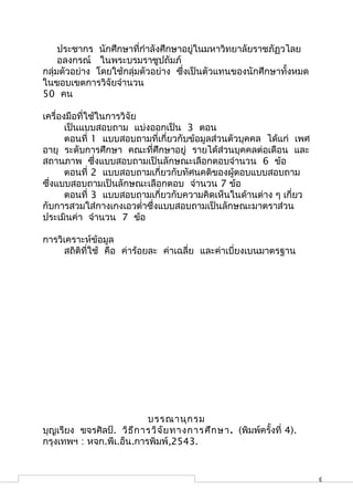ประชากร นักศึกษาที่กำาลังศึกษาอยู่ในมหาวิทยาลัยราชภัฏวไลย
     อลงกรณ์ ในพระบรมราชูปถัมภ์
กลุ่มตัวอย่าง โดยใช้กลุ่มตัวอย่าง ซึ่งเป็นตัวแทนของนักศึกษาทั้งหมด
ในขอบเขตการวิจัยจำานวน
50 คน

เครื่องมือที่ใช้ในการวิจัย
       เป็นแบบสอบถาม แบ่งออกเป็น 3 ตอน
       ตอนที่ 1 แบบสอบถามที่เกี่ยวกับข้อมูลส่วนตัวบุคคล ได้แก่ เพศ
อายุ ระดับการศึกษา คณะที่ศึกษาอยู่ รายได้ส่วนบุคคลต่อเดือน และ
สถานภาพ ซึ่งแบบสอบถามเป็นลักษณะเลือกตอบจำานวน 6 ข้อ
       ตอนที่ 2 แบบสอบถามเกี่ยวกับทัศนคติของผู้ตอบแบบสอบถาม
ซึ่งแบบสอบถามเป็นลักษณะเลือกตอบ จำานวน 7 ข้อ
       ตอนที่ 3 แบบสอบถามเกี่ยวกับความคิดเห็นในด้านต่าง ๆ เกี่ยว
กับการสวมใส่กางเกงเอวตำ่าซึ่งแบบสอบถามเป็นลักษณะมาตราส่วน
ประเมินค่า จำานวน 7 ข้อ

การวิเคราะห์ข้อมูล
     สถิติที่ใช้ คือ ค่าร้อยละ ค่าเฉลี่ย และค่าเบี่ยงเบนมาตรฐาน




                           บรรณานุก รม
บุญเรียง ขจรศิลป์. วิธ ีก ารวิจ ัย ทางการศึก ษา . (พิมพ์ครั้งที่ 4).
กรุงเทพฯ : หจก.พีเ.อ็น.การพิมพ์,2543.


                                                                       3
 