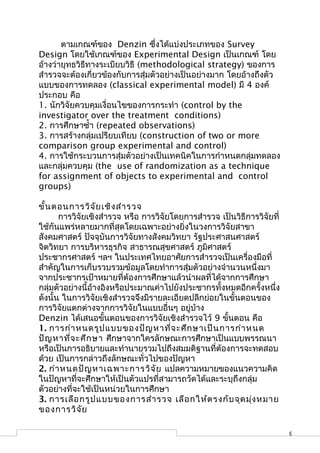 ตามเกณฑ์ของ Denzin ซึ่งได้แบ่งประเภทของ Survey
Design โดยใช้เกณฑ์ของ Experimental Design เป็นเกณฑ์ โดย
อ้างว่ายุทธวิธีทางระเบียบวิธี (methodological strategy) ของการ
สำารวจจะต้องเกี่ยวข้องกับการสุ่มตัวอย่างเป็นอย่างมาก โดยอ้างถึงตัว
แบบของการทดลอง (classical experimental model) มี 4 องค์
ประกอบ คือ
1. นักวิจัยควบคุมเงื่อนไขของการกระทำา (control by the
investigator over the treatment conditions)
2. การศึกษาซำ้า (repeated observations)
3. การสร้างกลุ่มเปรียบเทียบ (construction of two or more
comparison group experimental and control)
4. การใช้กระบวนการสุ่มตัวอย่างเป็นเทคนิคในการกำาหนดกลุ่มทดลอง
และกลุ่มควบคุม (the use of randomization as a technique
for assignment of objects to experimental and control
groups)

ขั้น ตอนการวิจ ัย เชิง สำา รวจ
       การวิจัยเชิงสำารวจ หรือ การวิจัยโดยการสำารวจ เป็นวิธีการวิจัยที่
ใช้กันแพร่หลายมากที่สุดโดยเฉพาะอย่างยิ่งในวงการวิจัยสาขา
สังคมศาสตร์ ปัจจุบันการวิจัยทางสังคมวิทยา รัฐประศาสนศาสตร์
จิตวิทยา การบริหารธุรกิจ สาธารณสุขศาสตร์ ภูมิศาสตร์
ประชากรศาสตร์ ฯลฯ ในประเทศไทยอาศัยการสำารวจเป็นเครื่องมือที่
สำาคัญในการเก็บรวบรวมข้อมูลโดยทำาการสุ่มตัวอย่างจำานวนหนึ่งมา
จากประชากรเป้าหมายที่ต้องการศึกษาแล้วนำาผลที่ได้จากการศึกษา
กลุ่มตัวอย่างนี้อ้างอิงหรือประมาณค่าไปยังประชากรทั้งหมดอีกครั้งหนึ่ง
ดังนั้น ในการวิจัยเชิงสำารวจจึงมีรายละเอียดปลีกย่อยในขั้นตอนของ
การวิจัยแตกต่างจากการวิจัยในแบบอื่นๆ อยู่บ้าง
Denzin ได้เสนอขั้นตอนของการวิจัยเชิงสำารวจไว้ 9 ขั้นตอน คือ
1. การกำา หนดรูป แบบของปัญ หาที่จ ะศึก ษาเป็น การกำา หนด
ปัญ หาที่จ ะศึก ษา ศึกษาจากใครลักษณะการศึกษาเป็นแบบพรรณนา
หรือเป็นการอธิบายและทำานายรวมไปถึงสมมติฐานที่ต้องการจะทดสอบ
ด้วย เป็นการกล่าวถึงลักษณะทั่วไปของปัญหา
2. กำา หนดปัญ หาเฉพาะการวิจ ัย แปลความหมายของแนวความคิด
ในปัญหาที่จะศึกษาให้เป็นตัวแปรที่สามารถวัดได้และระบุถึงกลุ่ม
ตัวอย่างที่จะใช้เป็นหน่วยในการศึกษา
3. การเลือ กรูป แบบของการสำา รวจ เลือ กให้ต รงกับ จุด มุ่ง หมาย
ของการวิจ ัย

                                                                          3
 