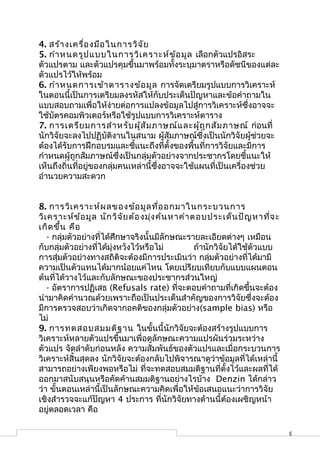 4. สร้า งเครื่อ งมือ ในการวิจ ัย
5. กำา หนดรูป แบบในการวิเ คราะห์ข ้อ มูล เลือกตัวแปรอิสระ
ตัวแปรตาม และตัวแปรคุมขึ้นมาพร้อมทั้งระบุมาตราหรือดัชนีของแต่ละ
ตัวแปรไว้ให้พร้อม
6. กำา หนดการเข้า ตารางข้อ มูล การจัดเตรียมรูปแบบการวิเคราะห์
ในตอนนี้เป็นการเตรียมลงรหัสให้กับประเด็นปัญหาและข้อคำาถามใน
แบบสอบถามเพื่อให้ง่ายต่อการแปลงข้อมูลไปสู่การวิเคราะห์ซึ่งอาจจะ
ใช้บัตรคอมพิวเตอร์หรือใช้รูปแบบการวิเคราะห์ตาราง
7. การเตรีย มการสำา หรับ ผู้ส ัม ภาษณ์แ ละผู้ถ ูก สัม ภาษณ์ ก่อนที่
นักวิจัยจะลงไปปฏิบัติงานในสนาม ผู้สัมภาษณ์ซึ่งเป็นนักวิจัยผู้ช่วยจะ
ต้องได้รับการฝึกอบรมและชี้แนะถึงที่ตั้งของพื้นที่การวิจัยและมีการ
กำาหนดผู้ถูกสัมภาษณ์ซึ่งเป็นกลุ่มตัวอย่างจากประชากรโดยชี้แนะให้
เห็นถึงถิ่นที่อยู่ของกลุ่มคนเหล่านี้ซึ่งอาจจะใช้แผนที่เป็นเครื่องช่วย
อำานวยความสะดวก


8. การวิเ คราะห์ผ ลของข้อ มูล ที่อ อกมาในกระบวนการ
วิเ คราะห์ข ้อ มูล นัก วิจ ัย ต้อ งมุ่ง ค้น หาคำา ตอบประเด็น ปัญ หาที่จ ะ
เกิด ขึ้น คือ
   - กลุ่มตัวอย่างที่ได้ศึกษาจริงนั้นมีลักษณะรายละเอียดต่างๆ เหมือน
กับกลุ่มตัวอย่างที่ได้มุ่งหวังไว้หรือไม่           ถ้านักวิจัยได้ใช้ตัวแบบ
การสุ่มตัวอย่างทางสถิติจะต้องมีการประเมินว่า กลุ่มตัวอย่างที่ได้มามี
ความเป็นตัวแทนได้มากน้อยแค่ไหน โดยเปรียบเทียบกับแบบแผนตอน
ต้นที่ได้วางไว้และกับลักษณะของประชากรส่วนใหญ่
   - อัตราการปฏิเสธ (Refusals rate) ที่จะตอบคำาถามที่เกิดขึ้นจะต้อง
นำามาคิดคำานวณด้วยเพราะถือเป็นประเด็นสำาคัญของการวิจัยซึ่งจะต้อง
มีการตรวจสอบว่าเกิดจากอคติของกลุ่มตัวอย่าง(sample bias) หรือ
ไม่
9. การทดสอบสมมติฐ าน ในขั้นนี้นักวิจัยจะต้องสร้างรูปแบบการ
วิเคราะห์หลายตัวแปรขึ้นมาเพื่อดูลักษณะความแปรผันร่วมระหว่าง
ตัวแปร จัดลำาดับก่อนหลัง ความสัมพันธ์ของตัวแปรและเมื่อกระบวนการ
วิเคราะห์สิ้นสุดลง นักวิจัยจะต้องกลับไปพิจารณาดูว่าข้อมูลที่ได้เหล่านี้
สามารถอย่างเพียงพอหรือไม่ ที่จะทดสอบสมมติฐานที่ตั้งไว้และผลที่ได้
ออกมาสนับสนุนหรือคัดค้านสมมติฐานอย่างไรบ้าง Denzin ได้กล่าว
ว่า ขั้นตอนเหล่านี้เป็นลักษณะความคิดเพื่อให้ข้อเสนอแนะว่าการวิจัย
เชิงสำารวจจะแก้ปัญหา 4 ประการ ที่นักวิจัยทางด้านนี้ต้องเผชิญหน้า
อยู่ตลอดเวลา คือ

                                                                             3
 