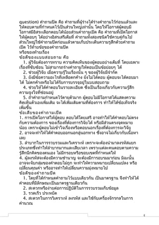 question) คำาถามปิด คือ คำาถามที่ผู้ร่างได้ร่างคำาถามไว้ก่อนแล้วและ
ให้ตอบตามที่กำาหนดไว้เป็นส่วนใหญ่เท่านั้น โดยให้โอกาสผู้ตอบมี
โอกาสมีอิสระเลือกตอบได้น้อยส่วนคำาถามเปิด คือ คำาถามที่เปิดโอกาส
ให้ผู้ตอบๆ ได้อย่างอิสรเสรีเต็มที่ คำาถามทั้งสองชนิดใช้ควบคู่กันไป
ส่วนใหญ่ใช้คำาถามปิดก่อนแล้วตามเก็บประเด็นความรูสึกด้วยคำาถาม
เปิด ไว้ท้ายข้อของคำาถามปิด
หรือของท้ายเรื่อง
ข้อ ดีข องแบบสอบถาม คือ
    1. ผู้วิจัยต้องการทราบ ความคิดเห็นของผู้ตอบอย่างเต็มที่ โดยเฉพาะ
เรื่องที่ซับซ้อน ไม่สามารถร่างคำาถามให้ตอบเป็นข้อย่อยๆ ได้
    2. ช่วยผู้วิจัย เมื่อความรู้ในเรื่องนั้น ๆ ของผู้วิจัยมีจำากัด
    3. ยังมีข้อความอะไรที่เหลือตกค้าง ยังไม่ได้ตอบ ผูตอบจะได้ตอบมา
                                                             ้
ได้ ไม่ตกค้างหรือไม่ได้รับการบรรจุอยู่ในบบสอบถาม
    4. ช่วยให้ได้คำาตอบในรายละเอียด ซึ่งเป็นเรื่องเกี่ยวกับความรู้สึก
ความจูงใจที่ซ่อนอยู่
    5. ถ้าคำาถามกำาหนดไว้ตายตัวมาก ผูตอบไม่มีโอกาสได้แสดงความ
                                             ้
คิดเห็นตัวเองเพิ่มเติม จะได้เพิ่มเติมตามที่ต้องการ ทำาให้ได้ข้อเท็จจริง
เพิ่มขึ้น
ข้อ เสีย ของคำา ถามเปิด
1. การเปิดโอกาสให้ผู้ตอบ ตอบได้โดยเสรี อาจทำาให้ได้คำาตอบไม่ตรง
กับความต้องการ ของเรื่องที่ต้องการวิจัยได้ หรือมีส่วนตรงจุดหมาย
น้อย เพราะผู้ตอบไม่เข้าใจเรื่องหรือตอบนอกเรื่องที่ต้องการจะวิจัย
2. อาจจะทำาให้ได้คำาตอบออกนอกลู่นอกทาง ซึ่งอาจไม่เกี่ยวกับเนื้อหา
เลย
3. ลำาบากในการรวบรวมและวิเคราะห์ เพราะจะต้องนำามาลงรหัสแยก
ประเภทซึ่งทำาให้ลำาบากมากและเสียเวลา เพราะแต่ละคนตอบตามความ
รู้สึกนึกคิดของตนเอง ไม่มีกรอบหรือขอบเขตที่กำาหนดให้
4. ผู้ลงรหัสจะต้องมีความชำานาญ จะต้องมีการอบรมมาก่อน มิฉะนั้น
อาจจะจับกลุ่มของคำาตอบไม่ถูก จะทำาให้ความหมายเปลี่ยนแปลง หรือ
เปลี่ยนคุณค่า หรืออาจทำาให้เปลี่ยนความมุ่งหมายไป
ข้อ ดีข องคำา ถามปิด
    1. โดยที่ได้กำาหนดคำาถามไว้แบบเดียวกัน เป็นมาตรฐาน จึงทำาให้ได้
คำาตอบที่มีลักษณะเป็นมาตรฐานเดียวกัน
    2. สะดวกหรือง่ายต่อการปฏิบัติในการรวบรวมเก็บข้อมูล
    3. รวดเร็ว ประหยัด
    4. สะดวกในการวิเคราะห์ ลงรหัส และใช้กับเครื่องจักรกลในการ
คำานวณ

                                                                          3
 