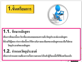 1.1. ศึกษาหลักสู ตร
เป็ นการศึกษาเนือหาวิชาทีจะสอนตลอดจนทราบถึงวัตถุประสงค์ องหลักสู ตร
                 ้        ่
ทีช่วยให้ ผู้สอน ทาการจัดเนือหาให้ ตรงกับรายละเอียดของหลักสู ตรและเป็ นไปตาม
  ่                         ้
      วัตถุประสงค์ ของหลักสู ตร
1.2. กาหนดวัตถุประสงค์
เป็ นการกาหนดความต้ องการหรือความคาดหวังในตัวผู้เรียนเมือได้ ใช้ บทเรียนแล้ ว
                                                        ่
 