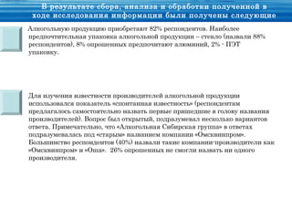 В результате сбора, анализа и обработки полученной в
 ходе исследования информации были получены следующие
                        результаты:
Алкогольную продукцию приобретают 82% респондентов. Наиболее
предпочтительная упаковка алкогольной продукции – стекло (назвали 88%
респондентов), 8% опрошенных предпочитают алюминий, 2% - ПЭТ
упаковку.




Для изучения известности производителей алкогольной продукции
использовался показатель «спонтанная известность» (респондентам
предлагалось самостоятельно назвать первые пришедшие в голову названия
производителей). Вопрос был открытый, подразумевал несколько вариантов
ответа. Примечательно, что «Алкогольная Сибирская группа» в ответах
подразумевалась под «старым» названием компании «Омсквинпром».
Большинство респондентов (40%) назвали такие компании-производители как
«Омсквинпром» и «Оша». 26% опрошенных не смогли назвать ни одного
производителя.
 