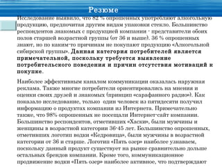 Резюме
Исследование выявило, что 82 % опрошенных употребляют алкогольную
продукцию, предпочитая другим видам упаковки стекло. Большинство
респондентов знакомых с продукцией компании - представители обоих
полов старшей возрастной группы (от 36 и выше). 36 % опрошенных
знают, но по каким-то причинам не покупают продукцию «Алкогольной
сибирской группы». Данная категория потребителей является
примечательной, поскольку требуется выявление
потребительского поведения и причин отсутствия мотиваций к
покупке.
Наиболее эффективным каналом коммуникации оказалась наружная
реклама. Также многие потребители ориентировались на мнения и
оценки своих друзей и знакомых (принцип «сарафанного радио»). Как
показало исследование, только один человек из пятидесяти получил
информацию о продуктах компании из Интернета. Примечательно
также, что 98% опрошенных не посещали Интернет-сайт компании.
Большинство респондентов, отметивших «Хаски», были мужчины и
женщины в возрастной категории 36-45 лет. Большинство опрошенных,
отметивших логотип водки «Кедровица», были мужчины в возрастной
категории от 36 и старше. Логотип «Пять озер» наиболее узнаваем,
поскольку данный продукт существует на рынке сравнительно дольше
остальных брендов компании. Кроме того, коммуникационное
продвижение водки «Пять озер» наиболее активное, что подтверждают
 
