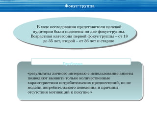 Фокус-группа




    В ходе исследования представители целевой
  аудитории были поделены на две фокус-группы.
 Возрастная категория первой фокус-группы – от 18
       до 35 лет, второй – от 36 лет и старше




                Проблема

«результаты личного интервью с использование анкеты
позволяют выявить только количественные
характеристики потребительских предпочтений, но не
модели потребительского поведения и причины
отсутствия мотиваций к покупке »
 