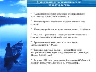Организационно-экономическая
           характеристика
  ООО «Алкогольная Сибирская группа»

 Одно из крупнейших сибирских предприятий по
производству и реализации алкоголя.

 Входит в тройку российских лидеров алкогольной
отрасли.

 Компания работает на алкогольном рынке с 1993 года.

 2009 год – ренейминг – корпорация «Омсквинпром»
становится «Алкогольной сибирской группой»

 Прежнее название сохранилось за заводом,
расположенном в г. Омске.

 Основные торговые марки — водки «Пять озер»
(выпускается с 2003 года), «Кедровица» (с авг. 2008 года),
«Хаски» (с 2010 года)

 На март 2011 года продукция «Алкогольной Сибирской
группы» продается более чем в 50 странах мира.
 