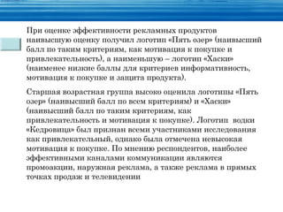 При оценке эффективности рекламных продуктов
наивысшую оценку получил логотип «Пять озер» (наивысший
балл по таким критериям, как мотивация к покупке и
привлекательность), а наименьшую – логотип «Хаски»
(наименее низкие баллы для критериев информативность,
мотивация к покупке и защита продукта).
Старшая возрастная группа высоко оценила логотипы «Пять
озер» (наивысший балл по всем критериям) и «Хаски»
(наивысший балл по таким критериям, как
привлекательность и мотивация к покупке). Логотип водки
«Кедровица» был признан всеми участниками исследования
как привлекательный, однако была отмечена невысокая
мотивация к покупке. По мнению респондентов, наиболее
эффективными каналами коммуникации являются
промоакции, наружная реклама, а также реклама в прямых
точках продаж и телевидении
 