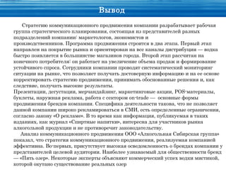 Вывод
   Стратегию коммуникационного продвижения компании разрабатывает рабочая
группа стратегического планирования, состоящая из представителей разных
подразделений компании: маркетологов, экономистов и
производственников. Программа продвижения строится в два этапа. Первый этап
направлен на покрытие рынка и ориентирован на все каналы дистрибуции — водка
быстро появляется в большинстве магазинов города. Второй этап рассчитан на
конечного потребителя: он работает на увеличение объема продаж и формирование
устойчивого спроса. Сотрудники компании проводят систематический мониторинг
ситуации на рынке, что позволяет получать достоверную информацию и на ее основе
корректировать стратегию продвижения, принимать обоснованные решения и, как
следствие, получать высокие результаты.
Презентации, дегустации, мерчандайзинг, маркетинговые акции, POS-материалы,
буклеты, наружная реклама, работа с сектором оn-trade — основные формы
продвижения брендов компании. Специфика деятельности такова, что не позволяет
данной компании широко рекламироваться в СМИ, есть определенные ограничения,
согласно закону «О рекламе». В то время как информация, публикуемая в таких
изданиях, как журнал «Спиртные напитки», интересна для участников рынка
алкогольной продукции и не противоречит законодательству.
   Анализ коммуникационного продвижения ООО «Алкогольная Сибирская группа»
показал, что стратегия коммуникационного продвижения, реализуемая компанией
эффективна. Во-первых, присутствует высокая осведомленность о брендах компании у
представителей целевой аудитории. Наиболее узнаваемый для общественности бренд
— «Пять озер». Некоторые эксперты объясняют коммерческий успех водки мистикой,
которой окутано существование реальных озер
 
