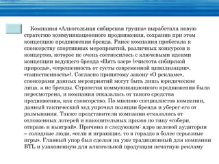 Компания «Алкогольная сибирская группа» выработала новую
стратегию коммуникационного продвижения, сохранив при этом
концепцию продвижения бренда. Ранее компания прибегала к
спонсорству спортивных мероприятий, различных конкурсов и
концертов, которое не очень соотносилось с ключевыми идеями
концепции ведущего бренда «Пять озер» («чистота сибирской
природы», «отрешенность от суеты современной цивилизации»,
«таинственность»). Согласно принятому закону «О рекламе»,
спонсорами данных мероприятий могут быть лишь юридические
лица, а не бренды. Стратегия коммуникационного продвижения была
пересмотрена, и компания отказалась от такого средства
продвижения, как спонсорство. По мнению специалистов компании,
данный тактический ход упрочил позиции бренда и уберег его от
размывания. Также представители компании отказались от
отложенных лотерей и накопительных призов по типу «собери,
отправь и выиграй». Причина в следующем: ядро целевой аудитории
– солидные люди, «если и играющие, то в гораздо в более серьезные
игры». Главный упор был сделан на уже традиционный для компании
BTL и узаконенную для алкогольной продукции печатную рекламу
 