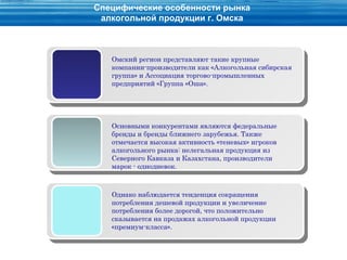 Специфические особенности рынка
 алкогольной продукции г. Омска



   Омский регион представляют такие крупные
   компании-производители как «Алкогольная сибирская
   группа» и Ассоциация торгово-промышленных
   предприятий «Группа «Оша».




   Основными конкурентами являются федеральные
   бренды и бренды ближнего зарубежья. Также
   отмечается высокая активность «теневых» игроков
   алкогольного рынка: нелегальная продукция из
   Северного Кавказа и Казахстана, производители
   марок - однодневок.



   Однако наблюдается тенденция сокращения
   потребления дешевой продукции и увеличение
   потребления более дорогой, что положительно
   сказывается на продажах алкогольной продукции
   «премиум-класса».
 