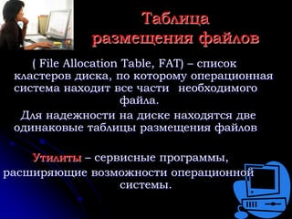 Таблица
             размещения файлов
    ( File Allocation Table, FAT) – список
 кластеров диска, по которому операционная
 система находит все части необходимого
                      файла.
  Для надежности на диске находятся две
 одинаковые таблицы размещения файлов

    Утилиты – сервисные программы,
расширяющие возможности операционной
                  системы.
 