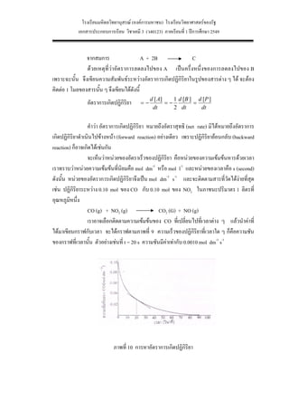 โรงเรียนมหิดลวิทยานุสรณ (องคการมหาชน) โรงเรียนวิทยาศาสตรของรัฐ
            เอกสารประกอบการเรียน วิชาเคมี 3 (ว40123) ภาคเรียนที่ 1 ปการศึกษา 2549


               จากสมการ                    A + 2B            C
               ดวยเหตุที่วาอัตราการลดลงไปของ A เปนครึ่งหนึ่งของการลดลงไปของ B
เพราะฉะนั้น จึงเขียนความสัมพันธระหวางอัตราการเกิดปฏิกิริยาในรูปของสารตาง ๆ ได จะตอง
คิดตอ 1 โมลของสารนั้น ๆ จึงเขียนไดดังนี้
                                               d [ A]    1 d [B ] d [P ]
                อัตราการเกิดปฏิกิริยา     =−          =−         =
                                                dt       2 dt      dt


                  คําวา อัตราการเกิดปฏิกิริยา หมายถึงอัตราสุทธิ (net rate) มิไดหมายถึงอัตราการ
เกิดปฏิกิริยาดําเนินไปขางหนา (forward reaction) อยางเดียว เพราะปฏิกิริยายอนกลับ (backward
reaction) ก็อาจเกิดไดเชนกัน
                  จะเห็นวาหนวยของอัตราเร็วของปฏิกิริยา คือหนวยของความเขมขนหารดวยเวลา
เราทราบวาหนวยความเขมขนที่นิยมคือ mol dm-3 หรือ mol l-1 และหนวยของเวลาคือ s (second)
ดังนั้น หนวยของอัตราการเกิดปฏิกิริยาจึงเปน mol dm-3 s-1 และจะติดตามสารที่วัดไดงายที่สุด
เชน ปฏิกิริยาระหวาง 0.10 mol ของ CO กับ 0.10 mol ของ NO2 ในภาชนะปริมาตร 1 ลิตรที่
อุณหภูมิหนึ่ง
                  CO (g) + NO2 (g)                 CO2 (G) + NO (g)
                  เราอาจเลือกติดตามความเขมขนของ CO ที่เปลี่ยนไปที่เวลาตาง ๆ แลวนําคาที่
ไดมาเขียนกราฟกับเวลา จะไดกราฟตามภาพที่ 9 ความเร็วของปฏิกริยาที่เวลาใด ๆ ก็คือความชัน
                                                                     ิ
ของกราฟที่เวลานั้น ตัวอยางเชนที่ t = 20 s ความชันมีคาเทากับ 0.0010 mol dm-3 s-1
                                                       




                             ภาพที่ 10 การหาอัตราการเกิดปฏิกิริยา




                                               15
 