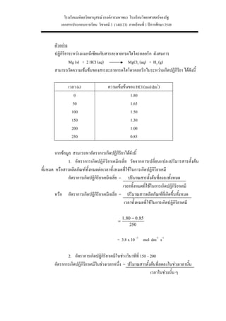 โรงเรียนมหิดลวิทยานุสรณ (องคการมหาชน) โรงเรียนวิทยาศาสตรของรัฐ
           เอกสารประกอบการเรียน วิชาเคมี 3 (ว40123) ภาคเรียนที่ 1 ปการศึกษา 2549


       ตัวอยาง
       ปฏิกิริยาระหวางแมกนีเซียมกับสารละลายกรดไฮโดรคลอริก ดังสมการ
                Mg (s) + 2 HCl (aq)            MgCl2 (aq) + H2 (g)
       สามารถวัดความเขมขนของสารละลายกรดไฮโดรคลอริกในระหวางเกิดปฏิกิริยา ไดดังนี้

               เวลา (s)                 ความเขมขนของ HCl (mol/dm3)
                   0                                1.80
                  50                                1.65
                 100                                1.50
                 150                                1.30
                 200                                1.00
                 250                                0.85

        จากขอมูล สามารถหาอัตราการเกิดปฏิกิริยาไดดังนี้
               1. อัตราการเกิดปฏิกิริยาเคมีเฉลี่ย วัดจากการเปลี่ยนแปลงปริมารสารตั้งตน
ทั้งหมด หรือสารผลิตภัณฑทั้งหมดตอเวลาทั้งหมดที่ใชในการเกิดปฏิกิริยาเคมี
               อัตราการเกิดปฏิกิริยาเคมีเฉลี่ย = ปริมาณสารตั้งตนที่ลงลงทั้งหมด
                                                เวลาทั้งหมดทีใชในการเกิดปฏิกิริยาเคมี
                                                             ่
        หรือ อัตราการเกิดปฏิกิริยาเคมีเฉลี่ย = ปริมาณสารผลิตภัณฑที่เกิดขึ้นทังหมด ้
                                                 เวลาทั้งหมดที่ใชในการเกิดปฏิกิริยาเคมี

                                                   1 . 80 − 0 . 85
                                               =
                                                         250


                                              = 3.8 x 10 –3 mol dm-3 s-1

              2. อัตราการเกิดปฏิกิริยาเคมีในชวงวินาทีที่ 150 – 200
       อัตราการเกิดปฏิกิริยาเคมีในชวงเวลาหนึง = ปริมาณสารตั้งตนที่ลดลงในชวงเวลานั้น
                                             ่
                                                                เวลาในชวงนัน ๆ
                                                                            ้




                                              16
 