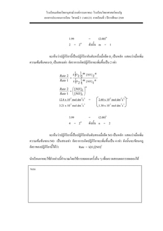 โรงเรียนมหิดลวิทยานุสรณ (องคการมหาชน) โรงเรียนวิทยาศาสตรของรัฐ
            เอกสารประกอบการเรียน วิชาเคมี 3 (ว40123) ภาคเรียนที่ 1 ปการศึกษา 2549




                                 1.99                 =       (2.00)m
                                 2 = 2m               ดังนั้น m = 1

               จะเห็นวาปฏิกิริยานี้เปนปฏิกิริยาอันดับหนึ่งเมื่อยึด O2 เปนหลัก แสดงวาเมื่อเพิ่ม
ความเขมขนของ O2 เปนสองเทา อัตราการเกิดปฏิกิริยาจะเพิ่มขึ้นเปน 2 เทา

                                       [ ]
                                        m
                         Rate 2 k O 2 2 [NO ] 2
                                                 n
                                =
                         Rate 1   kO   [ ]
                                        m
                                     2 1 [NO ] 1
                                                 n

                                                  n
                         Rate 2 ⎛ [NO ]2      ⎞
                               =⎜             ⎟
                         Rate 1 ⎜ [NO ]1
                                ⎝
                                              ⎟
                                              ⎠
                         12.8 x 10-3 mol dm-3s-1 =          2.60 x 10-2 mol dm-3s-1   n

                         3.21 x 10-3 mol dm-3s-1            1.30 x 10-3 mol dm-3s-1

                                 3.99                 =       (2.00)n
                                 4 = 2m               ดังนั้น n = 2

                จะเห็นวาปฏิกิริยานี้เปนปฏิกิริยาอันดับสองเมื่อยึด NO เปนหลัก แสดงวาเมื่อเพิ่ม
ความเขมขนของ NO เปนสองเทา อัตราการเกิดปฏิกิริยาจะเพิ่มขึ้นเปน 4 เทา ดังนั้นจะเขียนกฎ
อัตราของปฏิกิริยานี้ไดวา                Rate = k[O2][NO]2

นักเรียนอาจจะใชตวอยางนีคํานวณโดยใชการทดลองครั้งอื่น ๆ เพื่อตรวจสอบผลการทดลองได
                 ั       ้

Note




                                               23
 