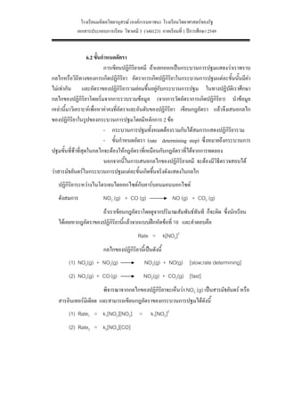 โรงเรียนมหิดลวิทยานุสรณ (องคการมหาชน) โรงเรียนวิทยาศาสตรของรัฐ
           เอกสารประกอบการเรียน วิชาเคมี 3 (ว40123) ภาคเรียนที่ 1 ปการศึกษา 2549


                   6.2 ขั้นกําหนดอัตรา
                            การเขียนปฏิกริยาเคมี ถาแยกออกเปนกระบวนการปฐมแสดงวาเราทราบ
                                        ิ
กลไกหรือวิถีทางของการเกิดปฏิกิริยา อัตราการเกิดปฏิกิริยาในกระบวนการปฐมแตละขั้นนันมีคา
                                                                                      ้
ไมเทากัน และอัตราของปฏิกิริยารวมยอมขึ้นอยูกับกระบวนการปฐม ในทางปฏิบัติเราศึกษา
                                                     
กลไกของปฏิกิริยาโดยเริ่มจากการรวบรวมขอมูล (จากการวัดอัตราการเกิดปฏิกิรยา) นําขอมูล
                                                                              ิ
เหลานี้มาวิเคราะหเพื่อหาคาคงที่อัตราและอันดับของปฏิกิริยา เขียนกฎอัตรา แลวจึงเสนอกลไก
ของปฏิกิริยาในรูปของกระบวนการปฐมโดยมีหลักการ 2 ขอ
                            - กระบวนการปฐมทั้งหมดตองรวมกันไดสมการแสดงปฏิกิริยารวม
                            - ขั้นกําหนดอัตรา (rate determining step) ซึ่งหมายถึงกระบวนการ
ปฐมขั้นที่ชาที่สุดในกลไกจะตองใหกฎอัตราที่เหมือนกับกฎอัตราที่ไดจากการทดลอง
                            นอกจากนี้ในการเสนอกลไกของปฏิกิริยาเคมี จะตองมีวิธีตรวจสอบได
วาสารมัธยันตรในกระบวนการปฐมแตละขั้นเกิดขึ้นจริงดังแสดงในกลไก
   ปฏิกิริยาระหวางไนโตรเจนไดออกไซดกับคารบอนมอนนอกไซด
   ดังสมการ             NO2 (g) + CO (g)                   NO (g) + CO2 (g)
                     ถาเราเขียนกฎอัตราโดยดูจากปริมาณสัมพันธทันที ก็จะผิด ซึ่งนักเรียน
   ไดเคยหากฎอัตราของปฏิกิริยานี้แลวจากแบบฝกหัดขอที่ 10 และคําตอบคือ
                                         Rate = k[NO2]2
                        กลไกของปฏิกิริยานี้เปนดังนี้
       (1) NO2(g) + NO2(g)                  NO3(g) + NO(g) [slow;rate determining]
       (2) NO3(g) + CO (g)                  NO2(g) + CO2(g) [fast]
                       พิจารณาจากกลไกของปฏิกิริยาจะเห็นวา NO3 (g) เปนสารมัธยันตร หรือ
   สารอินเทอรมิเดียต และสามารถเขียนกฎอัตราของกระบวนการปฐมไดดังนี้
       (1) Rate1 = k1[NO2][NO2] =               k1[NO2]2
       (2) Rate2 = k2[NO3][CO]




                                              28
 