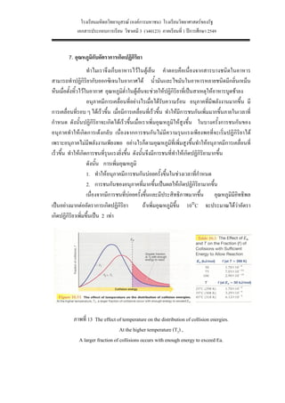 โรงเรียนมหิดลวิทยานุสรณ (องคการมหาชน) โรงเรียนวิทยาศาสตรของรัฐ
            เอกสารประกอบการเรียน วิชาเคมี 3 (ว40123) ภาคเรียนที่ 1 ปการศึกษา 2549


        7. อุณหภูมิกับอัตราการเกิดปฏิกิริยา
                    ทําไมเราจึงเก็บอาหารไวในตูเย็น คําตอบคือเนื่องจากสารบางชนิดในอาหาร
สามารถทําปฏิกิริยากับออกซิเจนในอากาศได น้ํามันและไขมันในอาหารหลายชนิดมีกลิ่นเหม็น
หืนเมื่อตั้งทิ้วไวในอากาศ อุณหภูมิต่ําในตูเย็นจะชวยใหปฏิกิริยาที่เปนสาเหตุใหอาหารบูดชาลง
                    อนุภาคมีการเคลื่อนที่อยางไรเมื่อไดรับความรอน อนุภาคที่มีพลังงานมากขึ้น มี
การเคลื่อนที่รอบ ๆ ไดเร็วขึ้น เมื่อมีการเคลื่อนที่เร็วขึ้น ทําใหมีการชนกันเพิ่มมากขึ้นภายในเวลาที่
กําหนด ดังนั้นปฏิกิริยาจะเกิดไดเร็วขึ้นเมื่อเราเพิ่มอุณหภูมิใหสูงขึ้น ในบางครั้งการชนกันของ
อนุภาคทําใหเกิดการเดงกลับ เนื่องจากการชนกันไมมีความรุนแรงเพียงพอที่จะเริ่มปฏิกิริยาได
เพราะอนุภาคไมมีพลังงานเพียงพอ อยางไรก็ตามอุณหภูมิที่เพิ่มสูงขึ้นทําใหอนุภาคมีการเคลื่อนที่
เร็วขึ้น ทําใหเกิดการชนที่รุนแรงยิ่งขึ้น ดังนั้นจึงมีการชนที่ทําใหเกิดปฏิกิริยามากขึ้น
                    ดังนั้น การเพิ่มอุณหภูมิ
                    1. ทําใหอนุภาคมีการชนกันบอยครั้งขึ้นในชวงเวลาทีกําหนด
                                                                          ่
                    2. การชนกันชองอนุภาคที่มากขึ้นเปนผลใหเกิดปฏิกิริยามากขึ้น
                    เนื่องจากมีการชนที่บอยครั้งขึ้นและมีประสิทธิภาพมากขึ้น อุณหภูมิมีอิทธิพล
เปนอยางมากตออัตราการเกิดปฏิกิริยา            ถาเพิ่มอุณหภูมิขึ้น 10°C จะประมาณไดวาอัตรา
เกิดปฏิกิรยาเพิมขึ้นเปน 2 เทา
            ิ ่




           ภาพที่ 13 The effect of temperature on the distribution of collision energies.
                                  At the higher temperature (T2) ,
             A larger fraction of collisions occurs with enough energy to exceed Ea.




                                                30
 